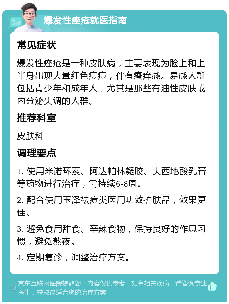 爆发性痤疮就医指南 常见症状 爆发性痤疮是一种皮肤病，主要表现为脸上和上半身出现大量红色痘痘，伴有瘙痒感。易感人群包括青少年和成年人，尤其是那些有油性皮肤或内分泌失调的人群。 推荐科室 皮肤科 调理要点 1. 使用米诺环素、阿达帕林凝胶、夫西地酸乳膏等药物进行治疗，需持续6-8周。 2. 配合使用玉泽祛痘类医用功效护肤品，效果更佳。 3. 避免食用甜食、辛辣食物，保持良好的作息习惯，避免熬夜。 4. 定期复诊，调整治疗方案。