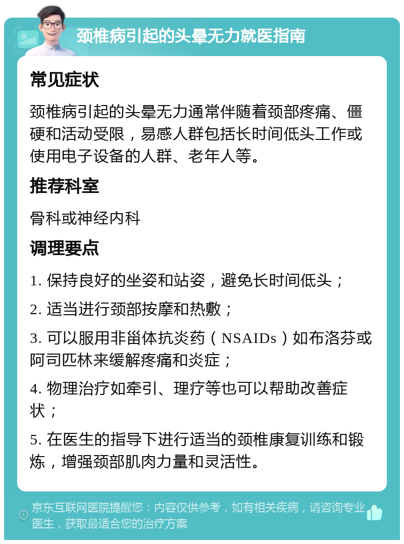 颈椎病引起的头晕无力就医指南 常见症状 颈椎病引起的头晕无力通常伴随着颈部疼痛、僵硬和活动受限，易感人群包括长时间低头工作或使用电子设备的人群、老年人等。 推荐科室 骨科或神经内科 调理要点 1. 保持良好的坐姿和站姿，避免长时间低头； 2. 适当进行颈部按摩和热敷； 3. 可以服用非甾体抗炎药（NSAIDs）如布洛芬或阿司匹林来缓解疼痛和炎症； 4. 物理治疗如牵引、理疗等也可以帮助改善症状； 5. 在医生的指导下进行适当的颈椎康复训练和锻炼，增强颈部肌肉力量和灵活性。