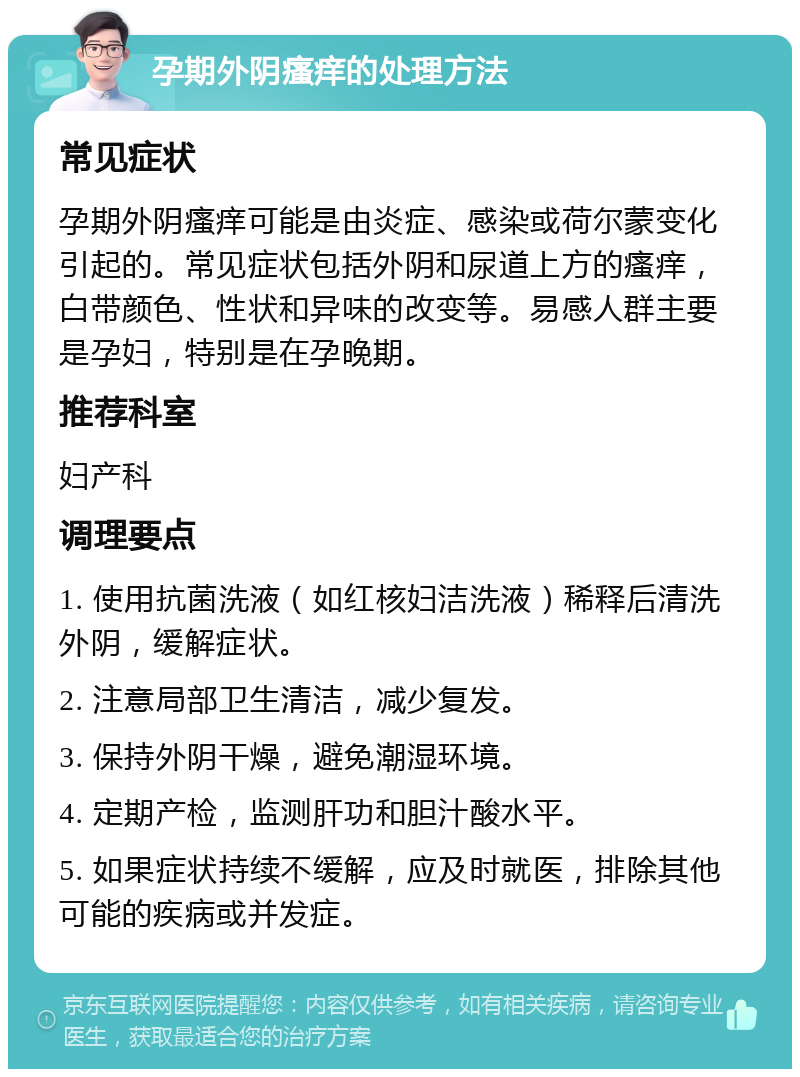 孕期外阴瘙痒的处理方法 常见症状 孕期外阴瘙痒可能是由炎症、感染或荷尔蒙变化引起的。常见症状包括外阴和尿道上方的瘙痒，白带颜色、性状和异味的改变等。易感人群主要是孕妇，特别是在孕晚期。 推荐科室 妇产科 调理要点 1. 使用抗菌洗液（如红核妇洁洗液）稀释后清洗外阴，缓解症状。 2. 注意局部卫生清洁，减少复发。 3. 保持外阴干燥，避免潮湿环境。 4. 定期产检，监测肝功和胆汁酸水平。 5. 如果症状持续不缓解，应及时就医，排除其他可能的疾病或并发症。