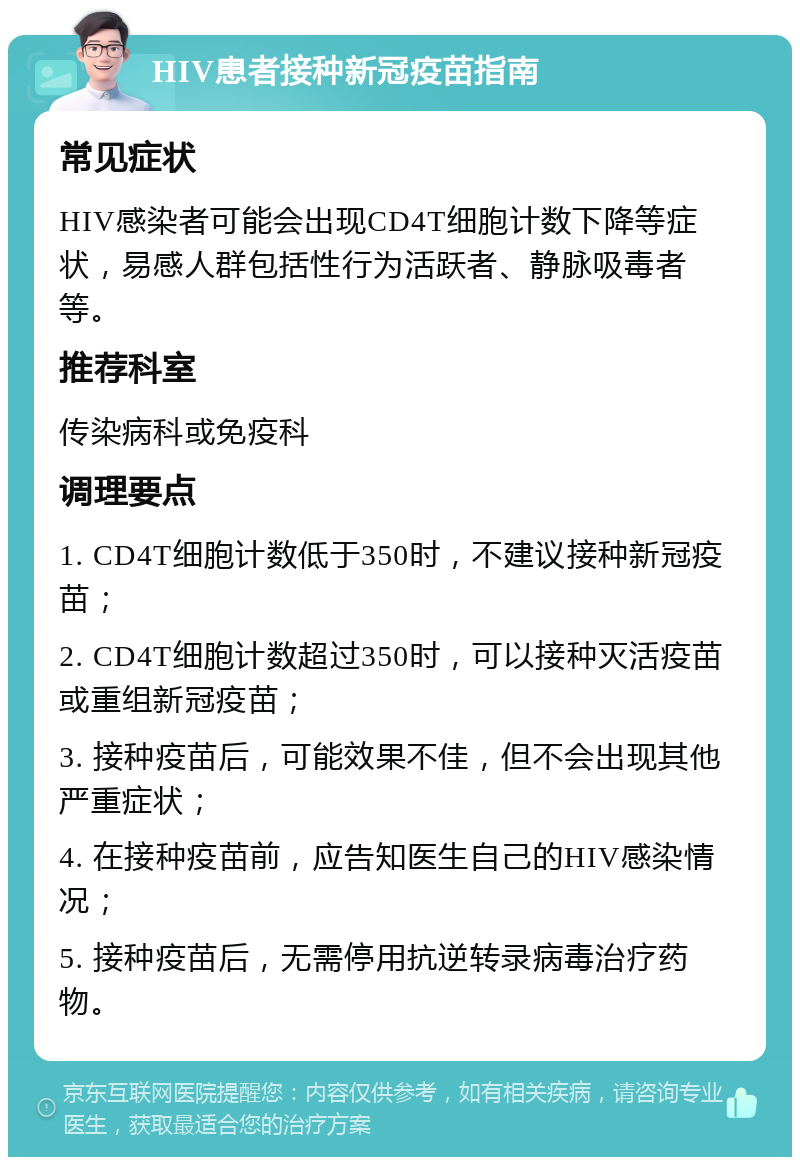 HIV患者接种新冠疫苗指南 常见症状 HIV感染者可能会出现CD4T细胞计数下降等症状，易感人群包括性行为活跃者、静脉吸毒者等。 推荐科室 传染病科或免疫科 调理要点 1. CD4T细胞计数低于350时，不建议接种新冠疫苗； 2. CD4T细胞计数超过350时，可以接种灭活疫苗或重组新冠疫苗； 3. 接种疫苗后，可能效果不佳，但不会出现其他严重症状； 4. 在接种疫苗前，应告知医生自己的HIV感染情况； 5. 接种疫苗后，无需停用抗逆转录病毒治疗药物。