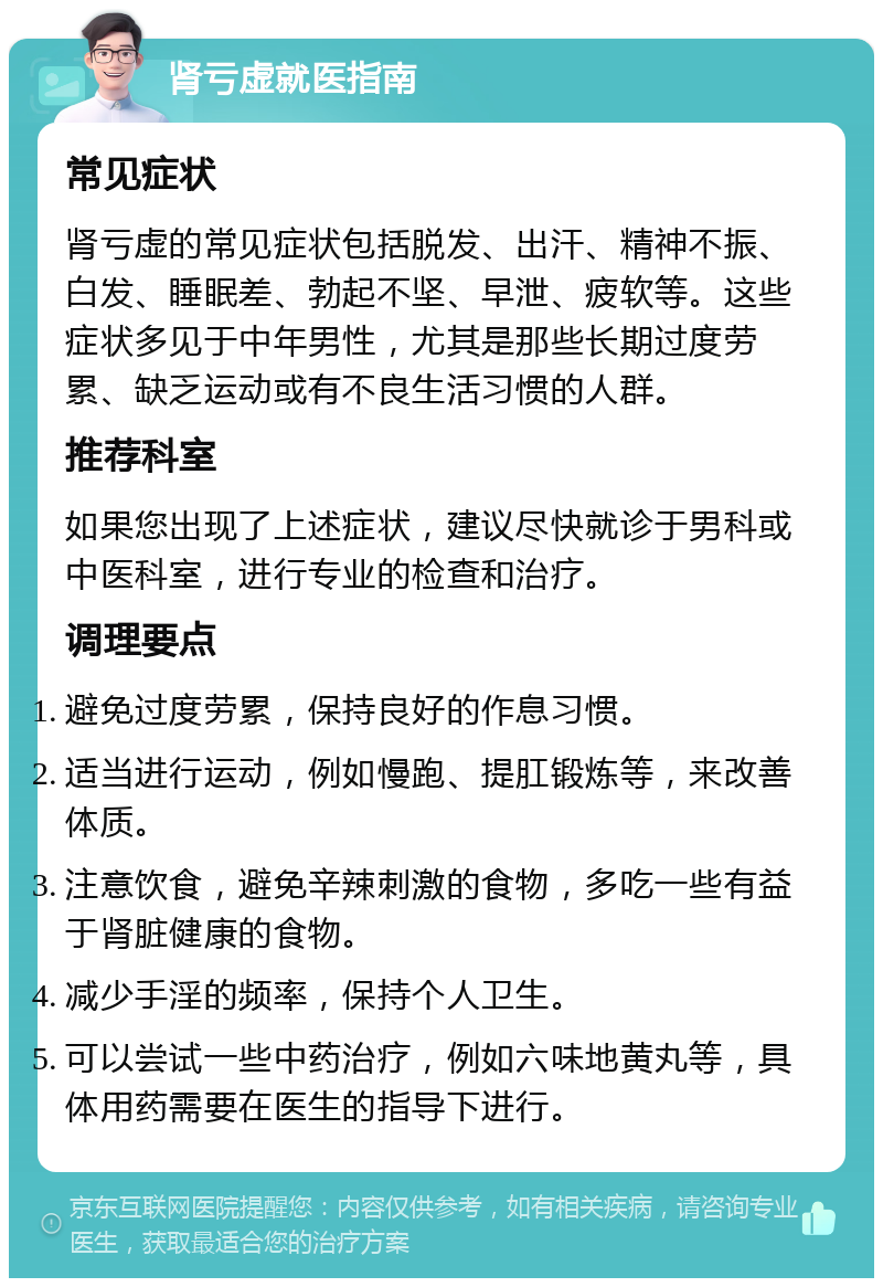 肾亏虚就医指南 常见症状 肾亏虚的常见症状包括脱发、出汗、精神不振、白发、睡眠差、勃起不坚、早泄、疲软等。这些症状多见于中年男性，尤其是那些长期过度劳累、缺乏运动或有不良生活习惯的人群。 推荐科室 如果您出现了上述症状，建议尽快就诊于男科或中医科室，进行专业的检查和治疗。 调理要点 避免过度劳累，保持良好的作息习惯。 适当进行运动，例如慢跑、提肛锻炼等，来改善体质。 注意饮食，避免辛辣刺激的食物，多吃一些有益于肾脏健康的食物。 减少手淫的频率，保持个人卫生。 可以尝试一些中药治疗，例如六味地黄丸等，具体用药需要在医生的指导下进行。