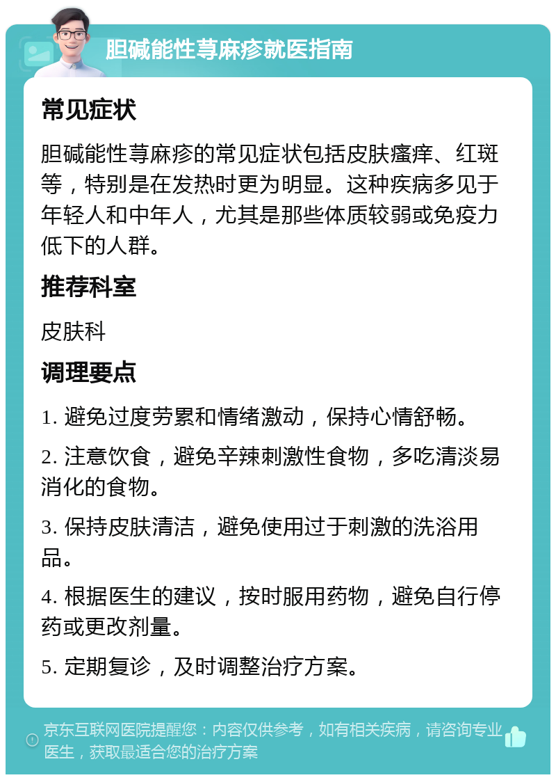 胆碱能性荨麻疹就医指南 常见症状 胆碱能性荨麻疹的常见症状包括皮肤瘙痒、红斑等，特别是在发热时更为明显。这种疾病多见于年轻人和中年人，尤其是那些体质较弱或免疫力低下的人群。 推荐科室 皮肤科 调理要点 1. 避免过度劳累和情绪激动，保持心情舒畅。 2. 注意饮食，避免辛辣刺激性食物，多吃清淡易消化的食物。 3. 保持皮肤清洁，避免使用过于刺激的洗浴用品。 4. 根据医生的建议，按时服用药物，避免自行停药或更改剂量。 5. 定期复诊，及时调整治疗方案。