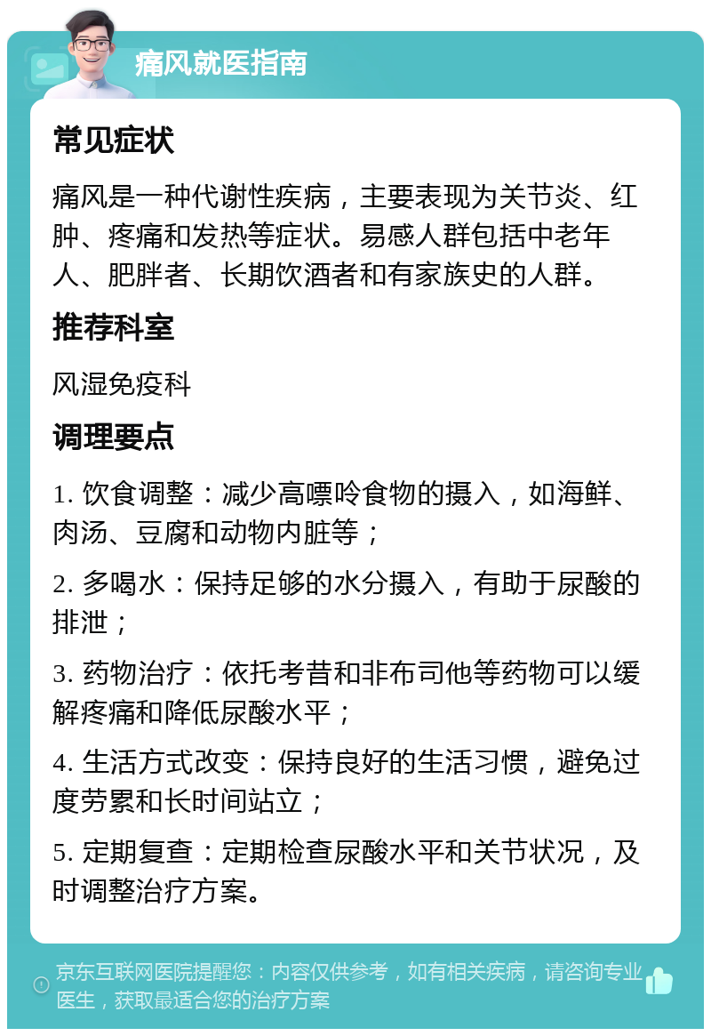 痛风就医指南 常见症状 痛风是一种代谢性疾病，主要表现为关节炎、红肿、疼痛和发热等症状。易感人群包括中老年人、肥胖者、长期饮酒者和有家族史的人群。 推荐科室 风湿免疫科 调理要点 1. 饮食调整：减少高嘌呤食物的摄入，如海鲜、肉汤、豆腐和动物内脏等； 2. 多喝水：保持足够的水分摄入，有助于尿酸的排泄； 3. 药物治疗：依托考昔和非布司他等药物可以缓解疼痛和降低尿酸水平； 4. 生活方式改变：保持良好的生活习惯，避免过度劳累和长时间站立； 5. 定期复查：定期检查尿酸水平和关节状况，及时调整治疗方案。