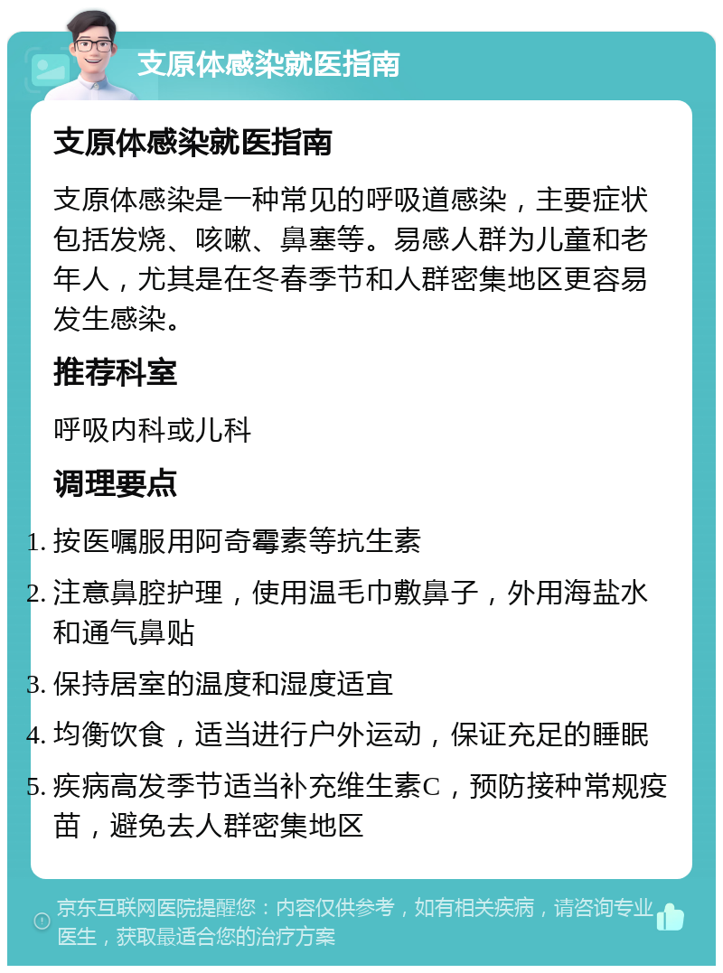 支原体感染就医指南 支原体感染就医指南 支原体感染是一种常见的呼吸道感染，主要症状包括发烧、咳嗽、鼻塞等。易感人群为儿童和老年人，尤其是在冬春季节和人群密集地区更容易发生感染。 推荐科室 呼吸内科或儿科 调理要点 按医嘱服用阿奇霉素等抗生素 注意鼻腔护理，使用温毛巾敷鼻子，外用海盐水和通气鼻贴 保持居室的温度和湿度适宜 均衡饮食，适当进行户外运动，保证充足的睡眠 疾病高发季节适当补充维生素C，预防接种常规疫苗，避免去人群密集地区