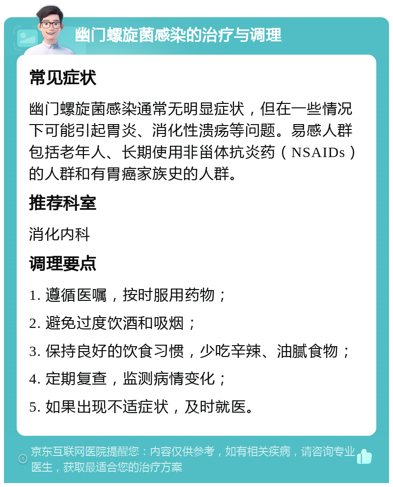 幽门螺旋菌感染的治疗与调理 常见症状 幽门螺旋菌感染通常无明显症状，但在一些情况下可能引起胃炎、消化性溃疡等问题。易感人群包括老年人、长期使用非甾体抗炎药（NSAIDs）的人群和有胃癌家族史的人群。 推荐科室 消化内科 调理要点 1. 遵循医嘱，按时服用药物； 2. 避免过度饮酒和吸烟； 3. 保持良好的饮食习惯，少吃辛辣、油腻食物； 4. 定期复查，监测病情变化； 5. 如果出现不适症状，及时就医。