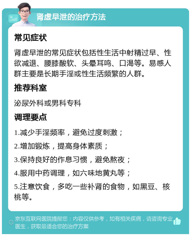 肾虚早泄的治疗方法 常见症状 肾虚早泄的常见症状包括性生活中射精过早、性欲减退、腰膝酸软、头晕耳鸣、口渴等。易感人群主要是长期手淫或性生活频繁的人群。 推荐科室 泌尿外科或男科专科 调理要点 1.减少手淫频率，避免过度刺激； 2.增加锻炼，提高身体素质； 3.保持良好的作息习惯，避免熬夜； 4.服用中药调理，如六味地黄丸等； 5.注意饮食，多吃一些补肾的食物，如黑豆、核桃等。