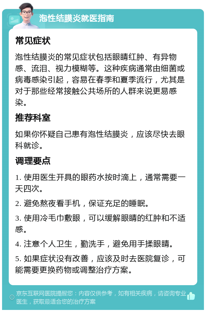 泡性结膜炎就医指南 常见症状 泡性结膜炎的常见症状包括眼睛红肿、有异物感、流泪、视力模糊等。这种疾病通常由细菌或病毒感染引起，容易在春季和夏季流行，尤其是对于那些经常接触公共场所的人群来说更易感染。 推荐科室 如果你怀疑自己患有泡性结膜炎，应该尽快去眼科就诊。 调理要点 1. 使用医生开具的眼药水按时滴上，通常需要一天四次。 2. 避免熬夜看手机，保证充足的睡眠。 3. 使用冷毛巾敷眼，可以缓解眼睛的红肿和不适感。 4. 注意个人卫生，勤洗手，避免用手揉眼睛。 5. 如果症状没有改善，应该及时去医院复诊，可能需要更换药物或调整治疗方案。