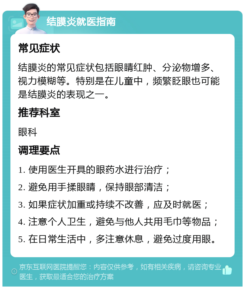 结膜炎就医指南 常见症状 结膜炎的常见症状包括眼睛红肿、分泌物增多、视力模糊等。特别是在儿童中，频繁眨眼也可能是结膜炎的表现之一。 推荐科室 眼科 调理要点 1. 使用医生开具的眼药水进行治疗； 2. 避免用手揉眼睛，保持眼部清洁； 3. 如果症状加重或持续不改善，应及时就医； 4. 注意个人卫生，避免与他人共用毛巾等物品； 5. 在日常生活中，多注意休息，避免过度用眼。