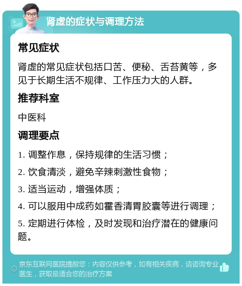 肾虚的症状与调理方法 常见症状 肾虚的常见症状包括口苦、便秘、舌苔黄等，多见于长期生活不规律、工作压力大的人群。 推荐科室 中医科 调理要点 1. 调整作息，保持规律的生活习惯； 2. 饮食清淡，避免辛辣刺激性食物； 3. 适当运动，增强体质； 4. 可以服用中成药如霍香清胃胶囊等进行调理； 5. 定期进行体检，及时发现和治疗潜在的健康问题。