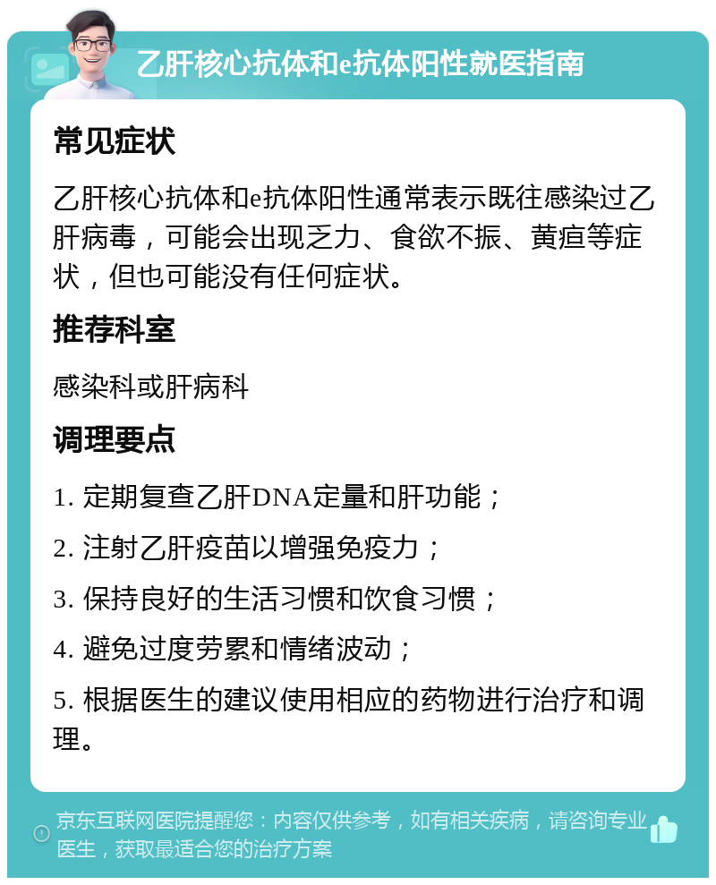 乙肝核心抗体和e抗体阳性就医指南 常见症状 乙肝核心抗体和e抗体阳性通常表示既往感染过乙肝病毒，可能会出现乏力、食欲不振、黄疸等症状，但也可能没有任何症状。 推荐科室 感染科或肝病科 调理要点 1. 定期复查乙肝DNA定量和肝功能； 2. 注射乙肝疫苗以增强免疫力； 3. 保持良好的生活习惯和饮食习惯； 4. 避免过度劳累和情绪波动； 5. 根据医生的建议使用相应的药物进行治疗和调理。