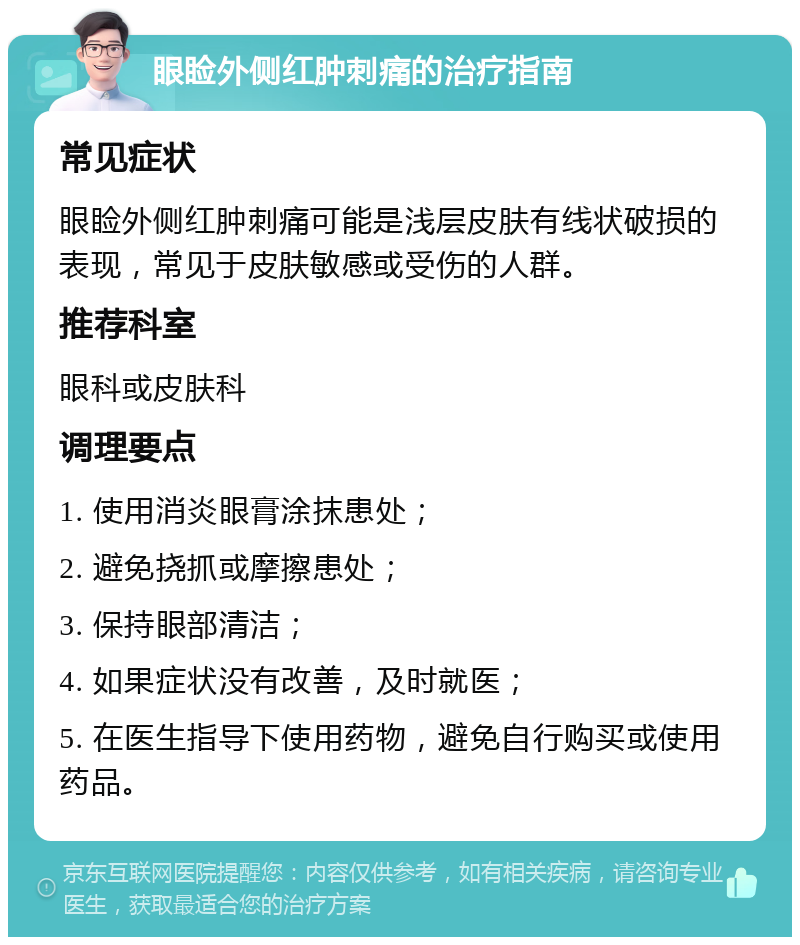 眼睑外侧红肿刺痛的治疗指南 常见症状 眼睑外侧红肿刺痛可能是浅层皮肤有线状破损的表现，常见于皮肤敏感或受伤的人群。 推荐科室 眼科或皮肤科 调理要点 1. 使用消炎眼膏涂抹患处； 2. 避免挠抓或摩擦患处； 3. 保持眼部清洁； 4. 如果症状没有改善，及时就医； 5. 在医生指导下使用药物，避免自行购买或使用药品。