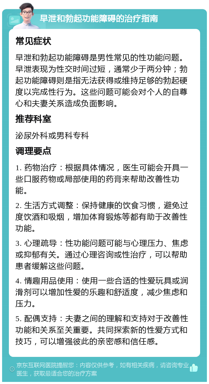 早泄和勃起功能障碍的治疗指南 常见症状 早泄和勃起功能障碍是男性常见的性功能问题。早泄表现为性交时间过短，通常少于两分钟；勃起功能障碍则是指无法获得或维持足够的勃起硬度以完成性行为。这些问题可能会对个人的自尊心和夫妻关系造成负面影响。 推荐科室 泌尿外科或男科专科 调理要点 1. 药物治疗：根据具体情况，医生可能会开具一些口服药物或局部使用的药膏来帮助改善性功能。 2. 生活方式调整：保持健康的饮食习惯，避免过度饮酒和吸烟，增加体育锻炼等都有助于改善性功能。 3. 心理疏导：性功能问题可能与心理压力、焦虑或抑郁有关。通过心理咨询或性治疗，可以帮助患者缓解这些问题。 4. 情趣用品使用：使用一些合适的性爱玩具或润滑剂可以增加性爱的乐趣和舒适度，减少焦虑和压力。 5. 配偶支持：夫妻之间的理解和支持对于改善性功能和关系至关重要。共同探索新的性爱方式和技巧，可以增强彼此的亲密感和信任感。