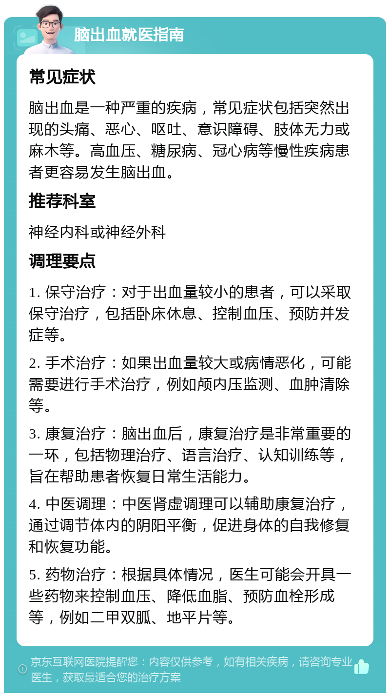 脑出血就医指南 常见症状 脑出血是一种严重的疾病，常见症状包括突然出现的头痛、恶心、呕吐、意识障碍、肢体无力或麻木等。高血压、糖尿病、冠心病等慢性疾病患者更容易发生脑出血。 推荐科室 神经内科或神经外科 调理要点 1. 保守治疗：对于出血量较小的患者，可以采取保守治疗，包括卧床休息、控制血压、预防并发症等。 2. 手术治疗：如果出血量较大或病情恶化，可能需要进行手术治疗，例如颅内压监测、血肿清除等。 3. 康复治疗：脑出血后，康复治疗是非常重要的一环，包括物理治疗、语言治疗、认知训练等，旨在帮助患者恢复日常生活能力。 4. 中医调理：中医肾虚调理可以辅助康复治疗，通过调节体内的阴阳平衡，促进身体的自我修复和恢复功能。 5. 药物治疗：根据具体情况，医生可能会开具一些药物来控制血压、降低血脂、预防血栓形成等，例如二甲双胍、地平片等。