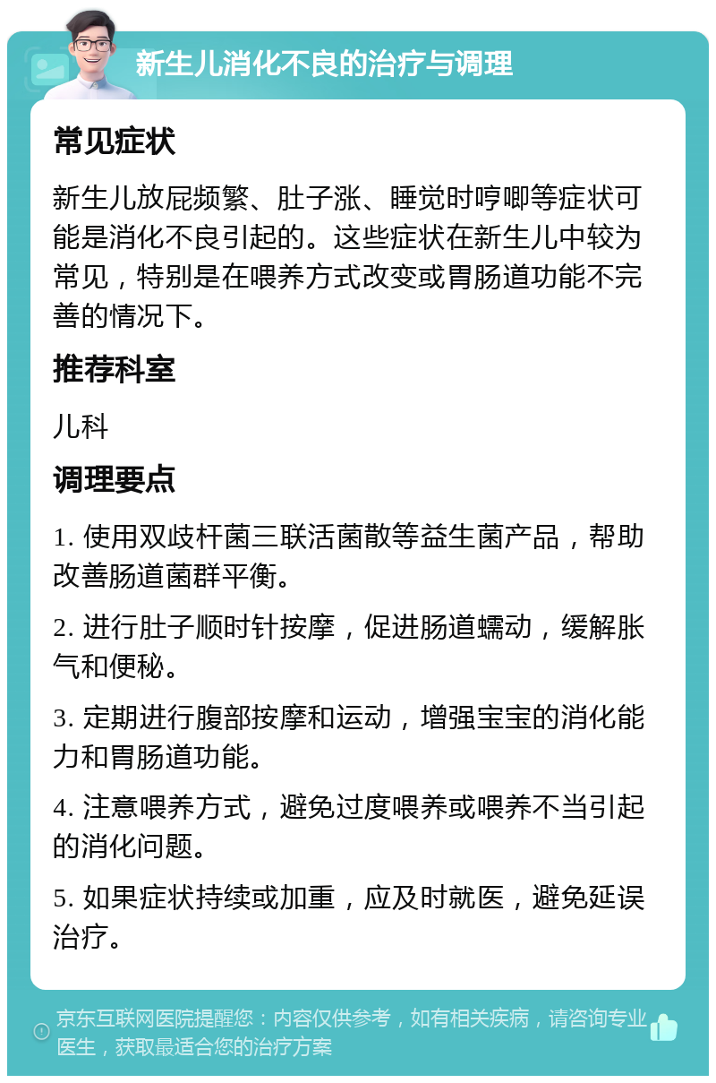 新生儿消化不良的治疗与调理 常见症状 新生儿放屁频繁、肚子涨、睡觉时哼唧等症状可能是消化不良引起的。这些症状在新生儿中较为常见，特别是在喂养方式改变或胃肠道功能不完善的情况下。 推荐科室 儿科 调理要点 1. 使用双歧杆菌三联活菌散等益生菌产品，帮助改善肠道菌群平衡。 2. 进行肚子顺时针按摩，促进肠道蠕动，缓解胀气和便秘。 3. 定期进行腹部按摩和运动，增强宝宝的消化能力和胃肠道功能。 4. 注意喂养方式，避免过度喂养或喂养不当引起的消化问题。 5. 如果症状持续或加重，应及时就医，避免延误治疗。