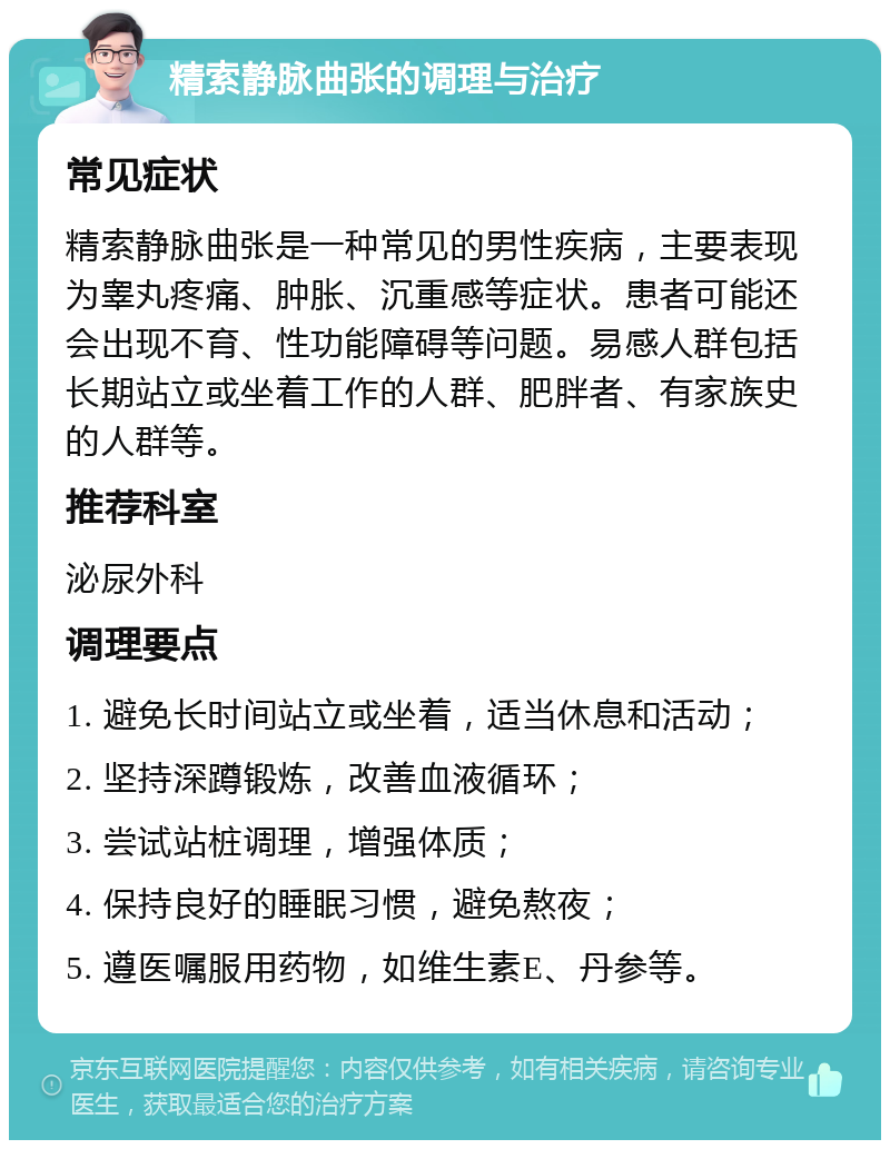 精索静脉曲张的调理与治疗 常见症状 精索静脉曲张是一种常见的男性疾病，主要表现为睾丸疼痛、肿胀、沉重感等症状。患者可能还会出现不育、性功能障碍等问题。易感人群包括长期站立或坐着工作的人群、肥胖者、有家族史的人群等。 推荐科室 泌尿外科 调理要点 1. 避免长时间站立或坐着，适当休息和活动； 2. 坚持深蹲锻炼，改善血液循环； 3. 尝试站桩调理，增强体质； 4. 保持良好的睡眠习惯，避免熬夜； 5. 遵医嘱服用药物，如维生素E、丹参等。