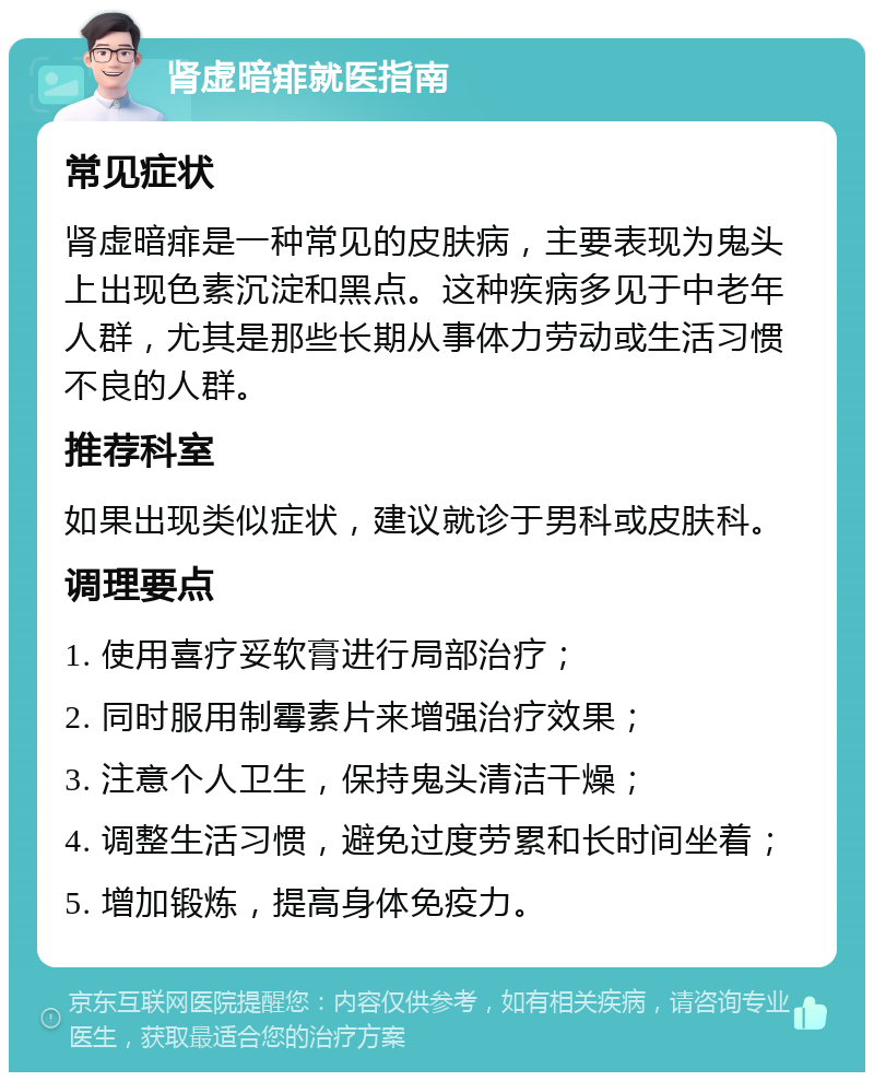 肾虚暗痱就医指南 常见症状 肾虚暗痱是一种常见的皮肤病，主要表现为鬼头上出现色素沉淀和黑点。这种疾病多见于中老年人群，尤其是那些长期从事体力劳动或生活习惯不良的人群。 推荐科室 如果出现类似症状，建议就诊于男科或皮肤科。 调理要点 1. 使用喜疗妥软膏进行局部治疗； 2. 同时服用制霉素片来增强治疗效果； 3. 注意个人卫生，保持鬼头清洁干燥； 4. 调整生活习惯，避免过度劳累和长时间坐着； 5. 增加锻炼，提高身体免疫力。