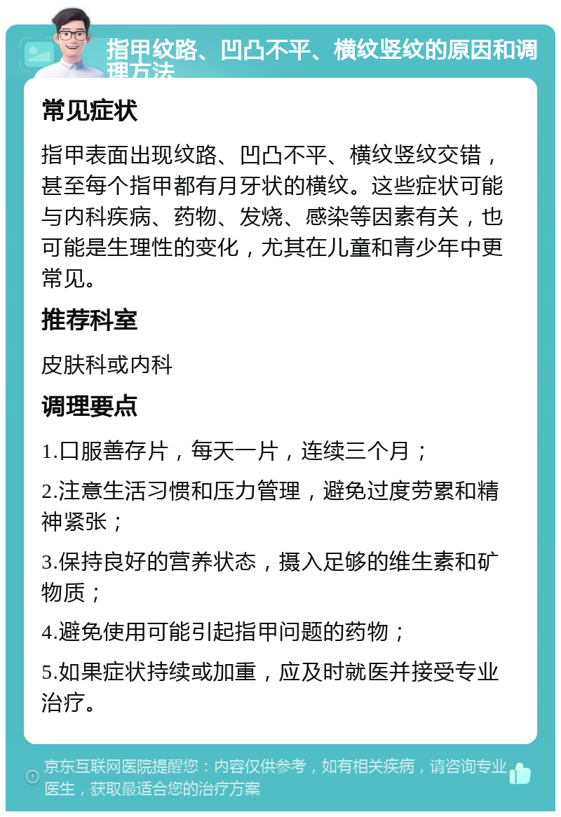 指甲纹路、凹凸不平、横纹竖纹的原因和调理方法 常见症状 指甲表面出现纹路、凹凸不平、横纹竖纹交错，甚至每个指甲都有月牙状的横纹。这些症状可能与内科疾病、药物、发烧、感染等因素有关，也可能是生理性的变化，尤其在儿童和青少年中更常见。 推荐科室 皮肤科或内科 调理要点 1.口服善存片，每天一片，连续三个月； 2.注意生活习惯和压力管理，避免过度劳累和精神紧张； 3.保持良好的营养状态，摄入足够的维生素和矿物质； 4.避免使用可能引起指甲问题的药物； 5.如果症状持续或加重，应及时就医并接受专业治疗。