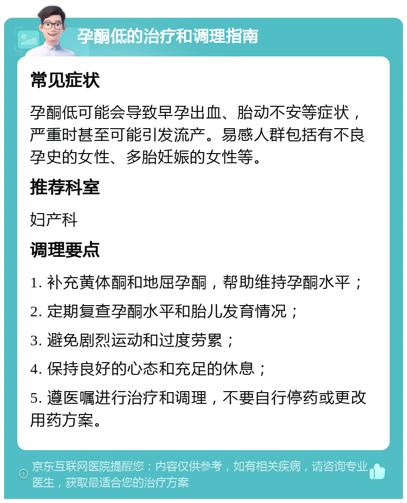 孕酮低的治疗和调理指南 常见症状 孕酮低可能会导致早孕出血、胎动不安等症状，严重时甚至可能引发流产。易感人群包括有不良孕史的女性、多胎妊娠的女性等。 推荐科室 妇产科 调理要点 1. 补充黄体酮和地屈孕酮，帮助维持孕酮水平； 2. 定期复查孕酮水平和胎儿发育情况； 3. 避免剧烈运动和过度劳累； 4. 保持良好的心态和充足的休息； 5. 遵医嘱进行治疗和调理，不要自行停药或更改用药方案。