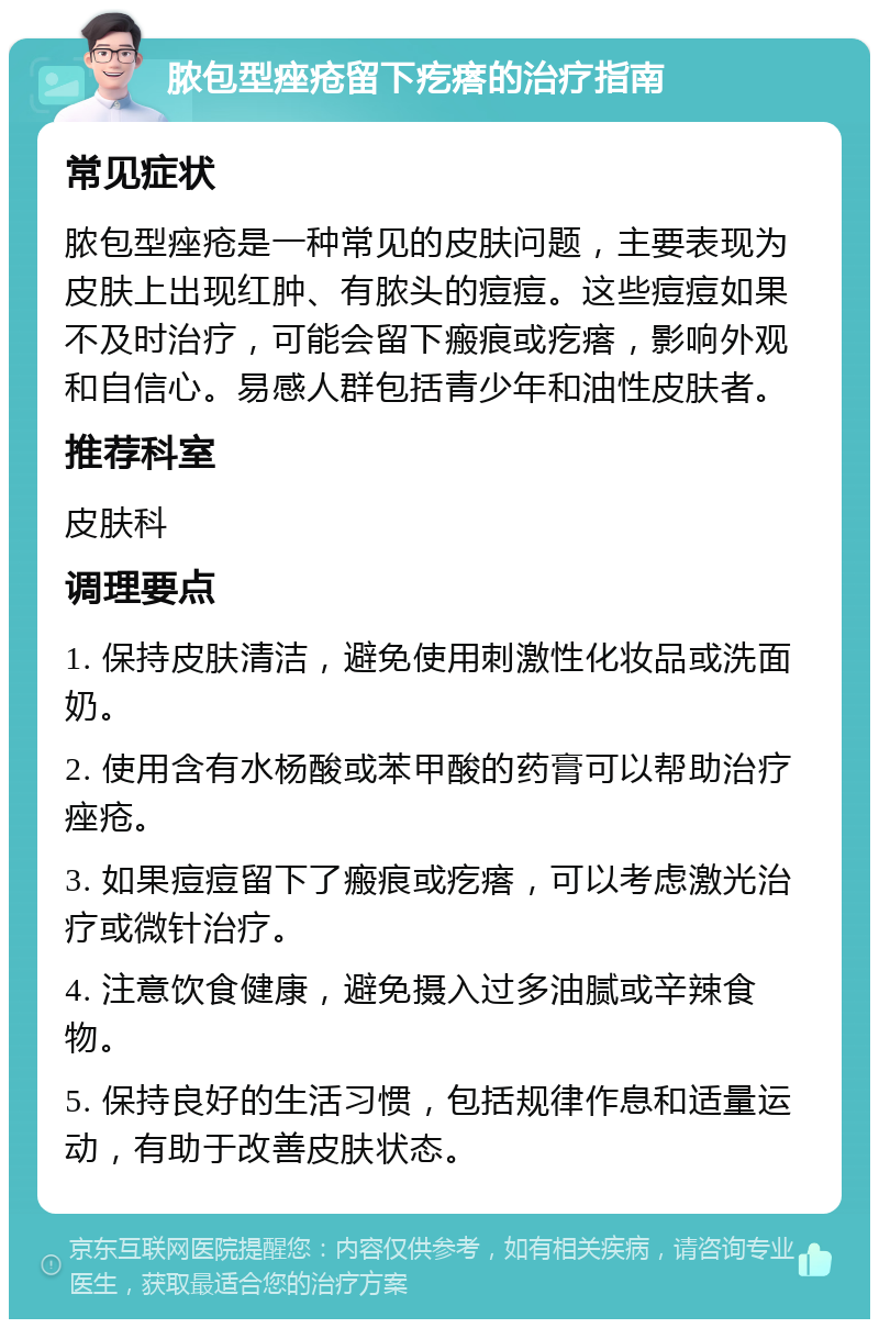 脓包型痤疮留下疙瘩的治疗指南 常见症状 脓包型痤疮是一种常见的皮肤问题，主要表现为皮肤上出现红肿、有脓头的痘痘。这些痘痘如果不及时治疗，可能会留下瘢痕或疙瘩，影响外观和自信心。易感人群包括青少年和油性皮肤者。 推荐科室 皮肤科 调理要点 1. 保持皮肤清洁，避免使用刺激性化妆品或洗面奶。 2. 使用含有水杨酸或苯甲酸的药膏可以帮助治疗痤疮。 3. 如果痘痘留下了瘢痕或疙瘩，可以考虑激光治疗或微针治疗。 4. 注意饮食健康，避免摄入过多油腻或辛辣食物。 5. 保持良好的生活习惯，包括规律作息和适量运动，有助于改善皮肤状态。