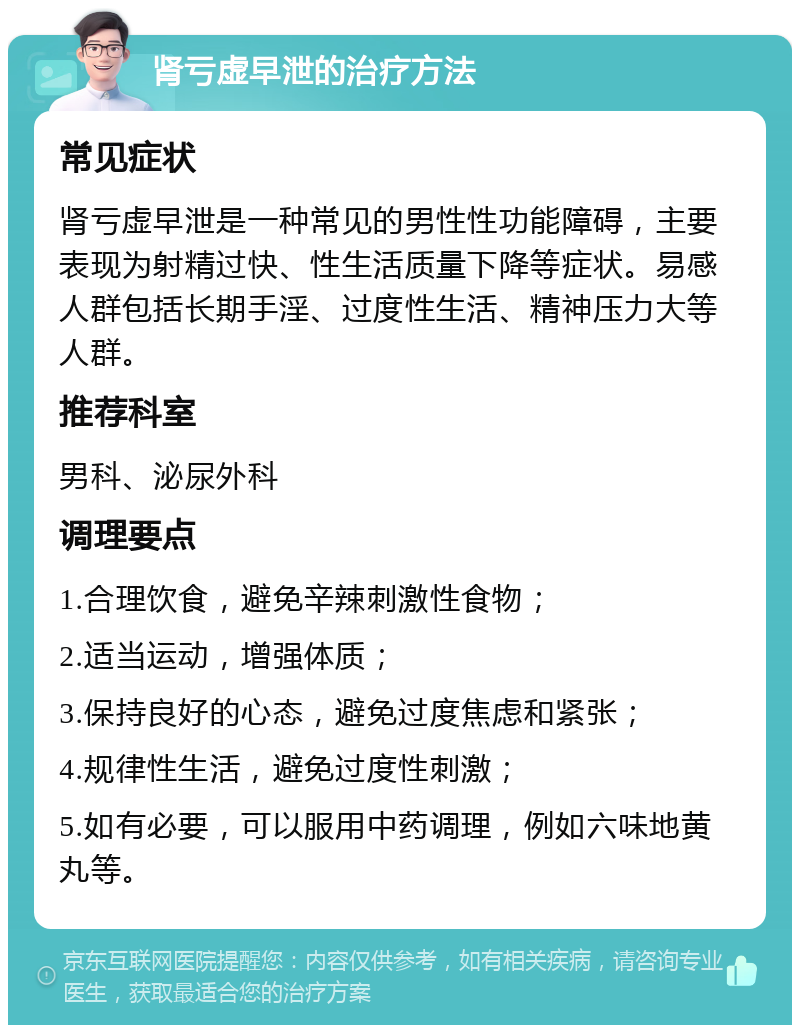 肾亏虚早泄的治疗方法 常见症状 肾亏虚早泄是一种常见的男性性功能障碍，主要表现为射精过快、性生活质量下降等症状。易感人群包括长期手淫、过度性生活、精神压力大等人群。 推荐科室 男科、泌尿外科 调理要点 1.合理饮食，避免辛辣刺激性食物； 2.适当运动，增强体质； 3.保持良好的心态，避免过度焦虑和紧张； 4.规律性生活，避免过度性刺激； 5.如有必要，可以服用中药调理，例如六味地黄丸等。