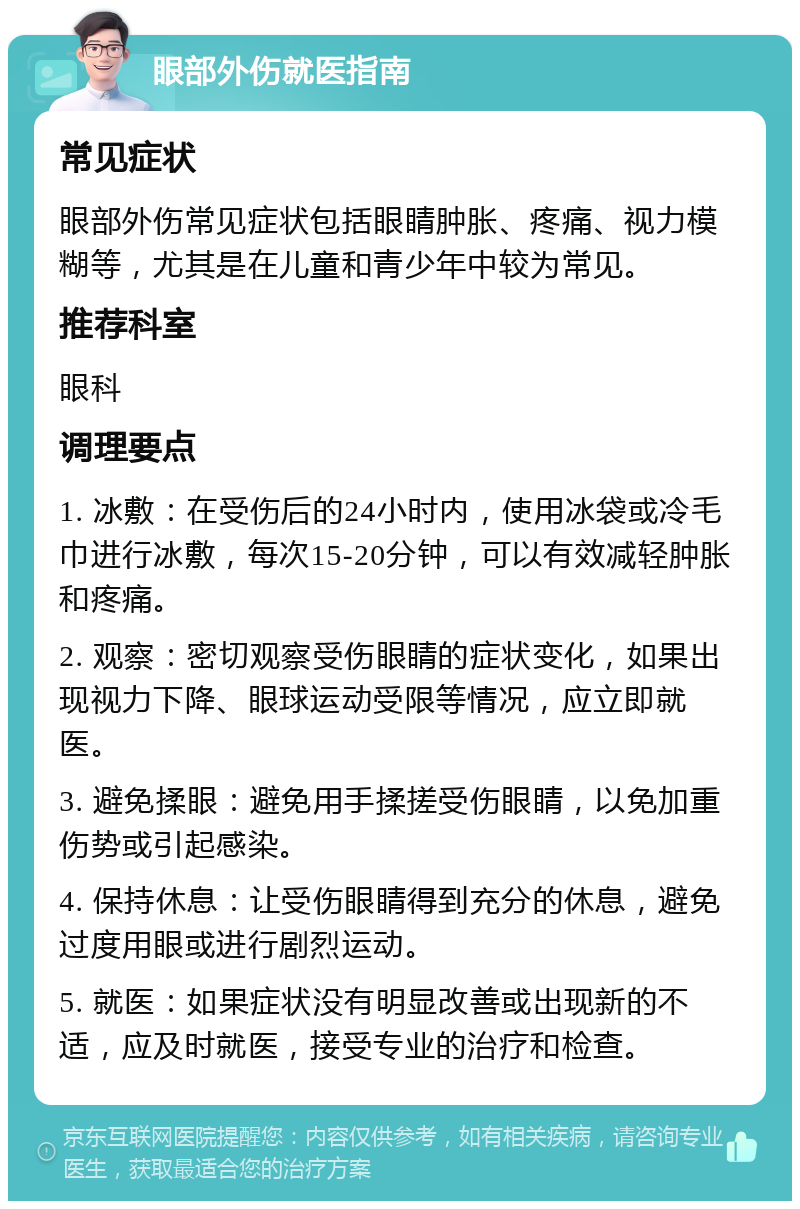 眼部外伤就医指南 常见症状 眼部外伤常见症状包括眼睛肿胀、疼痛、视力模糊等，尤其是在儿童和青少年中较为常见。 推荐科室 眼科 调理要点 1. 冰敷：在受伤后的24小时内，使用冰袋或冷毛巾进行冰敷，每次15-20分钟，可以有效减轻肿胀和疼痛。 2. 观察：密切观察受伤眼睛的症状变化，如果出现视力下降、眼球运动受限等情况，应立即就医。 3. 避免揉眼：避免用手揉搓受伤眼睛，以免加重伤势或引起感染。 4. 保持休息：让受伤眼睛得到充分的休息，避免过度用眼或进行剧烈运动。 5. 就医：如果症状没有明显改善或出现新的不适，应及时就医，接受专业的治疗和检查。