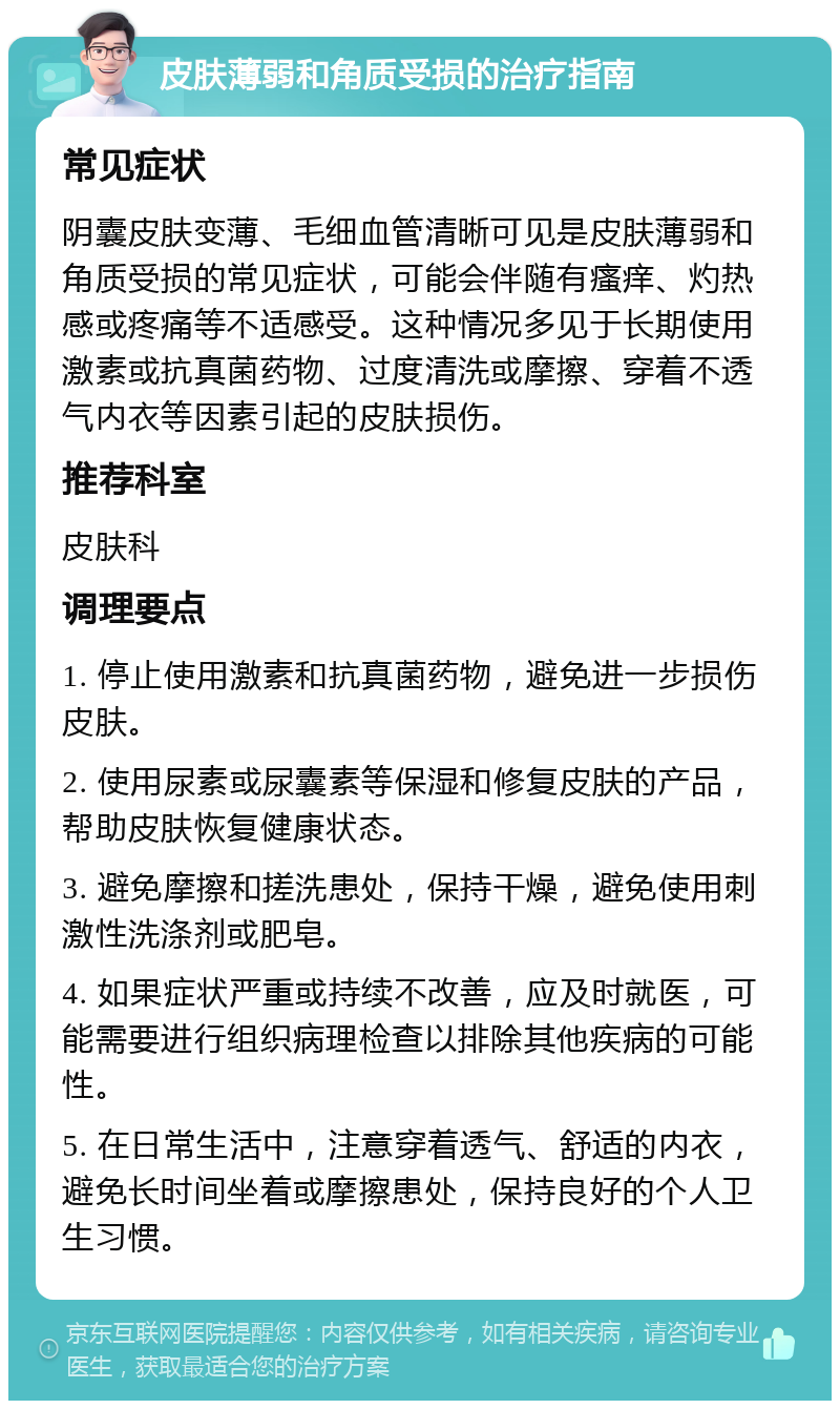 皮肤薄弱和角质受损的治疗指南 常见症状 阴囊皮肤变薄、毛细血管清晰可见是皮肤薄弱和角质受损的常见症状，可能会伴随有瘙痒、灼热感或疼痛等不适感受。这种情况多见于长期使用激素或抗真菌药物、过度清洗或摩擦、穿着不透气内衣等因素引起的皮肤损伤。 推荐科室 皮肤科 调理要点 1. 停止使用激素和抗真菌药物，避免进一步损伤皮肤。 2. 使用尿素或尿囊素等保湿和修复皮肤的产品，帮助皮肤恢复健康状态。 3. 避免摩擦和搓洗患处，保持干燥，避免使用刺激性洗涤剂或肥皂。 4. 如果症状严重或持续不改善，应及时就医，可能需要进行组织病理检查以排除其他疾病的可能性。 5. 在日常生活中，注意穿着透气、舒适的内衣，避免长时间坐着或摩擦患处，保持良好的个人卫生习惯。