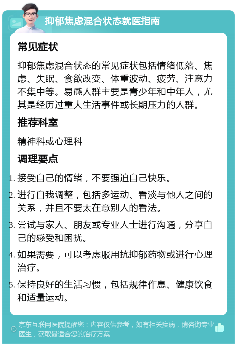 抑郁焦虑混合状态就医指南 常见症状 抑郁焦虑混合状态的常见症状包括情绪低落、焦虑、失眠、食欲改变、体重波动、疲劳、注意力不集中等。易感人群主要是青少年和中年人，尤其是经历过重大生活事件或长期压力的人群。 推荐科室 精神科或心理科 调理要点 接受自己的情绪，不要强迫自己快乐。 进行自我调整，包括多运动、看淡与他人之间的关系，并且不要太在意别人的看法。 尝试与家人、朋友或专业人士进行沟通，分享自己的感受和困扰。 如果需要，可以考虑服用抗抑郁药物或进行心理治疗。 保持良好的生活习惯，包括规律作息、健康饮食和适量运动。