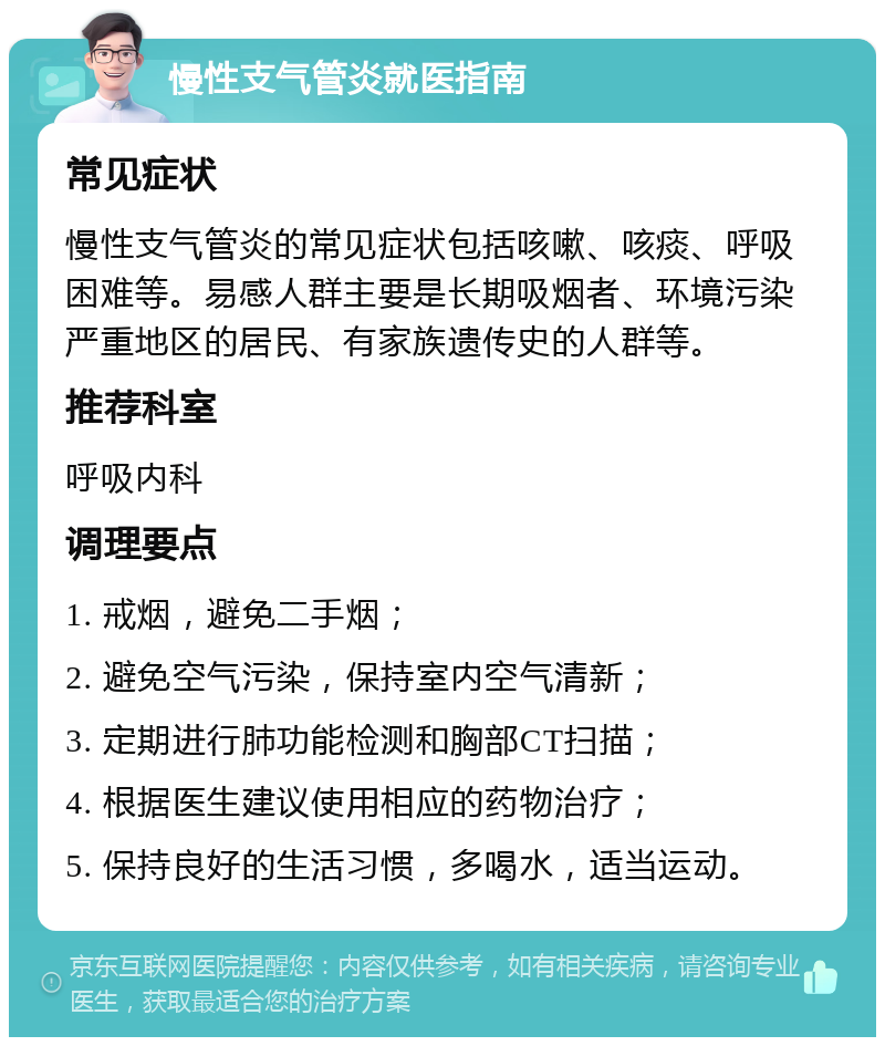 慢性支气管炎就医指南 常见症状 慢性支气管炎的常见症状包括咳嗽、咳痰、呼吸困难等。易感人群主要是长期吸烟者、环境污染严重地区的居民、有家族遗传史的人群等。 推荐科室 呼吸内科 调理要点 1. 戒烟，避免二手烟； 2. 避免空气污染，保持室内空气清新； 3. 定期进行肺功能检测和胸部CT扫描； 4. 根据医生建议使用相应的药物治疗； 5. 保持良好的生活习惯，多喝水，适当运动。