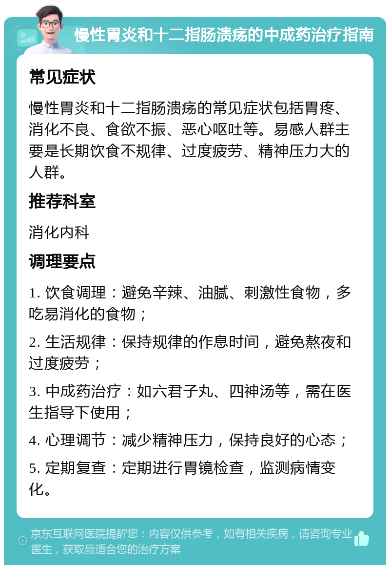 慢性胃炎和十二指肠溃疡的中成药治疗指南 常见症状 慢性胃炎和十二指肠溃疡的常见症状包括胃疼、消化不良、食欲不振、恶心呕吐等。易感人群主要是长期饮食不规律、过度疲劳、精神压力大的人群。 推荐科室 消化内科 调理要点 1. 饮食调理：避免辛辣、油腻、刺激性食物，多吃易消化的食物； 2. 生活规律：保持规律的作息时间，避免熬夜和过度疲劳； 3. 中成药治疗：如六君子丸、四神汤等，需在医生指导下使用； 4. 心理调节：减少精神压力，保持良好的心态； 5. 定期复查：定期进行胃镜检查，监测病情变化。