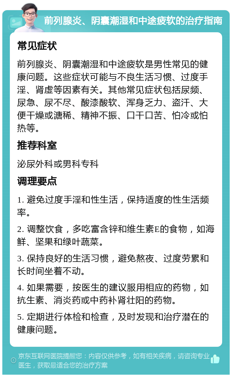 前列腺炎、阴囊潮湿和中途疲软的治疗指南 常见症状 前列腺炎、阴囊潮湿和中途疲软是男性常见的健康问题。这些症状可能与不良生活习惯、过度手淫、肾虚等因素有关。其他常见症状包括尿频、尿急、尿不尽、酸漆酸软、浑身乏力、盗汗、大便干燥或溏稀、精神不振、口干口苦、怕冷或怕热等。 推荐科室 泌尿外科或男科专科 调理要点 1. 避免过度手淫和性生活，保持适度的性生活频率。 2. 调整饮食，多吃富含锌和维生素E的食物，如海鲜、坚果和绿叶蔬菜。 3. 保持良好的生活习惯，避免熬夜、过度劳累和长时间坐着不动。 4. 如果需要，按医生的建议服用相应的药物，如抗生素、消炎药或中药补肾壮阳的药物。 5. 定期进行体检和检查，及时发现和治疗潜在的健康问题。