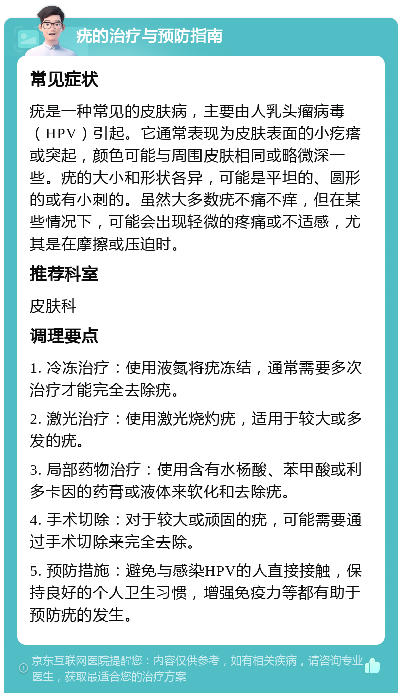 疣的治疗与预防指南 常见症状 疣是一种常见的皮肤病，主要由人乳头瘤病毒（HPV）引起。它通常表现为皮肤表面的小疙瘩或突起，颜色可能与周围皮肤相同或略微深一些。疣的大小和形状各异，可能是平坦的、圆形的或有小刺的。虽然大多数疣不痛不痒，但在某些情况下，可能会出现轻微的疼痛或不适感，尤其是在摩擦或压迫时。 推荐科室 皮肤科 调理要点 1. 冷冻治疗：使用液氮将疣冻结，通常需要多次治疗才能完全去除疣。 2. 激光治疗：使用激光烧灼疣，适用于较大或多发的疣。 3. 局部药物治疗：使用含有水杨酸、苯甲酸或利多卡因的药膏或液体来软化和去除疣。 4. 手术切除：对于较大或顽固的疣，可能需要通过手术切除来完全去除。 5. 预防措施：避免与感染HPV的人直接接触，保持良好的个人卫生习惯，增强免疫力等都有助于预防疣的发生。