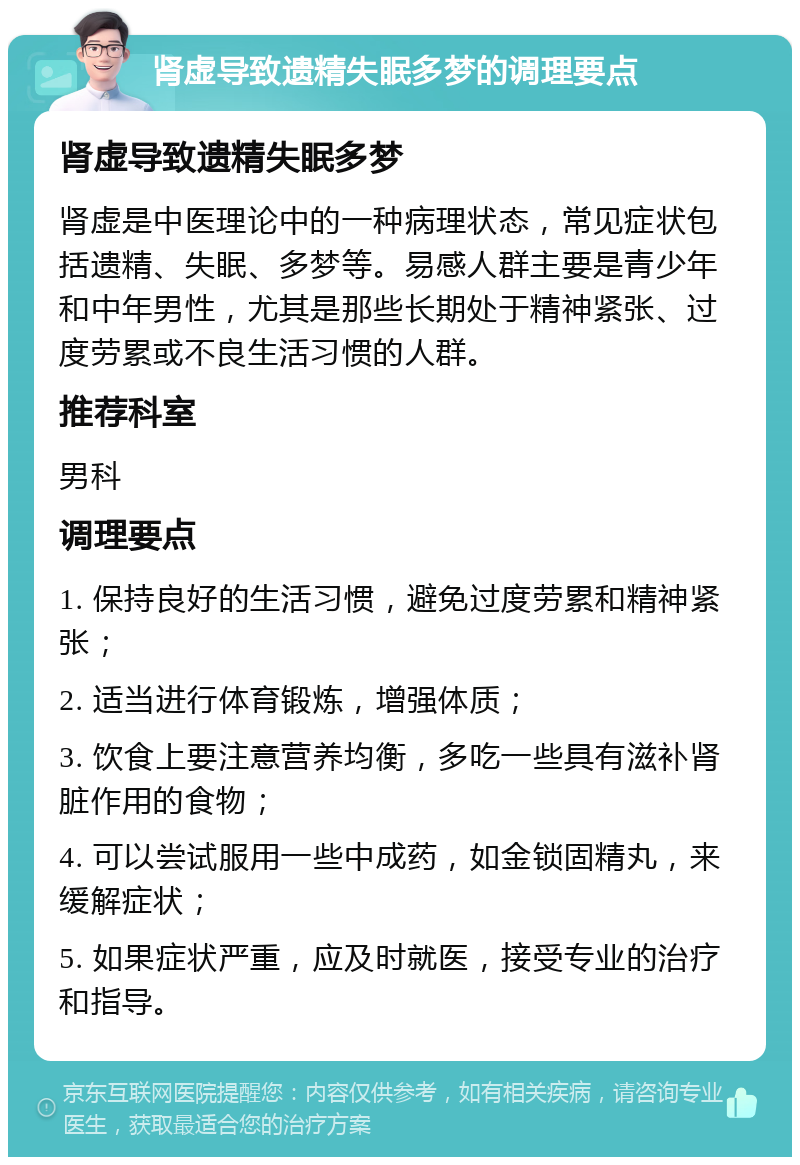 肾虚导致遗精失眠多梦的调理要点 肾虚导致遗精失眠多梦 肾虚是中医理论中的一种病理状态，常见症状包括遗精、失眠、多梦等。易感人群主要是青少年和中年男性，尤其是那些长期处于精神紧张、过度劳累或不良生活习惯的人群。 推荐科室 男科 调理要点 1. 保持良好的生活习惯，避免过度劳累和精神紧张； 2. 适当进行体育锻炼，增强体质； 3. 饮食上要注意营养均衡，多吃一些具有滋补肾脏作用的食物； 4. 可以尝试服用一些中成药，如金锁固精丸，来缓解症状； 5. 如果症状严重，应及时就医，接受专业的治疗和指导。