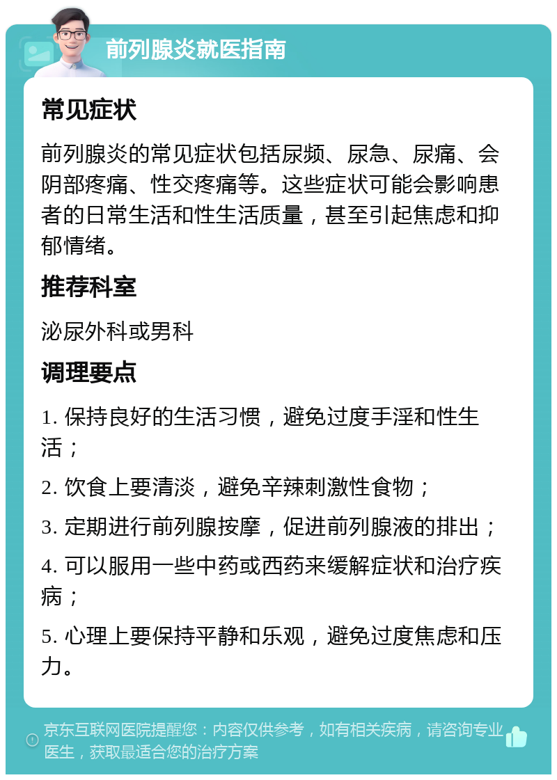 前列腺炎就医指南 常见症状 前列腺炎的常见症状包括尿频、尿急、尿痛、会阴部疼痛、性交疼痛等。这些症状可能会影响患者的日常生活和性生活质量，甚至引起焦虑和抑郁情绪。 推荐科室 泌尿外科或男科 调理要点 1. 保持良好的生活习惯，避免过度手淫和性生活； 2. 饮食上要清淡，避免辛辣刺激性食物； 3. 定期进行前列腺按摩，促进前列腺液的排出； 4. 可以服用一些中药或西药来缓解症状和治疗疾病； 5. 心理上要保持平静和乐观，避免过度焦虑和压力。