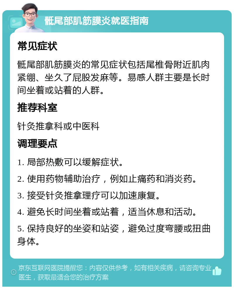 骶尾部肌筋膜炎就医指南 常见症状 骶尾部肌筋膜炎的常见症状包括尾椎骨附近肌肉紧绷、坐久了屁股发麻等。易感人群主要是长时间坐着或站着的人群。 推荐科室 针灸推拿科或中医科 调理要点 1. 局部热敷可以缓解症状。 2. 使用药物辅助治疗，例如止痛药和消炎药。 3. 接受针灸推拿理疗可以加速康复。 4. 避免长时间坐着或站着，适当休息和活动。 5. 保持良好的坐姿和站姿，避免过度弯腰或扭曲身体。