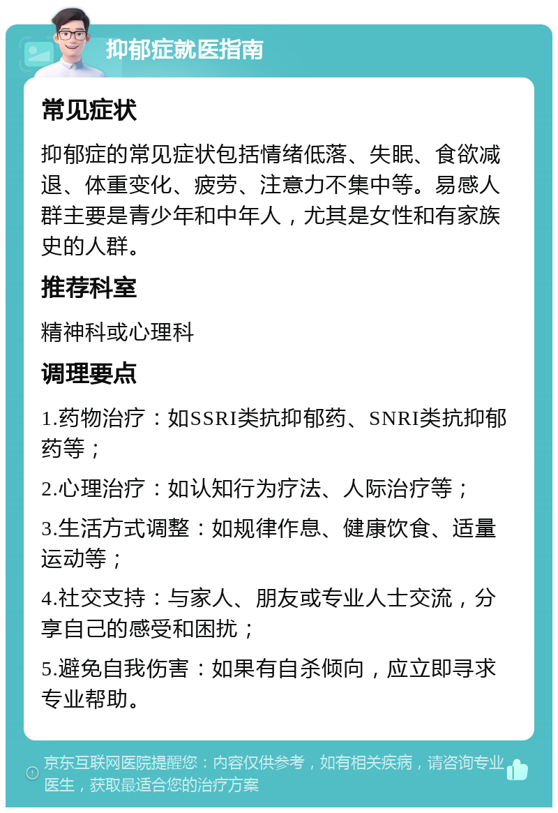 抑郁症就医指南 常见症状 抑郁症的常见症状包括情绪低落、失眠、食欲减退、体重变化、疲劳、注意力不集中等。易感人群主要是青少年和中年人，尤其是女性和有家族史的人群。 推荐科室 精神科或心理科 调理要点 1.药物治疗：如SSRI类抗抑郁药、SNRI类抗抑郁药等； 2.心理治疗：如认知行为疗法、人际治疗等； 3.生活方式调整：如规律作息、健康饮食、适量运动等； 4.社交支持：与家人、朋友或专业人士交流，分享自己的感受和困扰； 5.避免自我伤害：如果有自杀倾向，应立即寻求专业帮助。