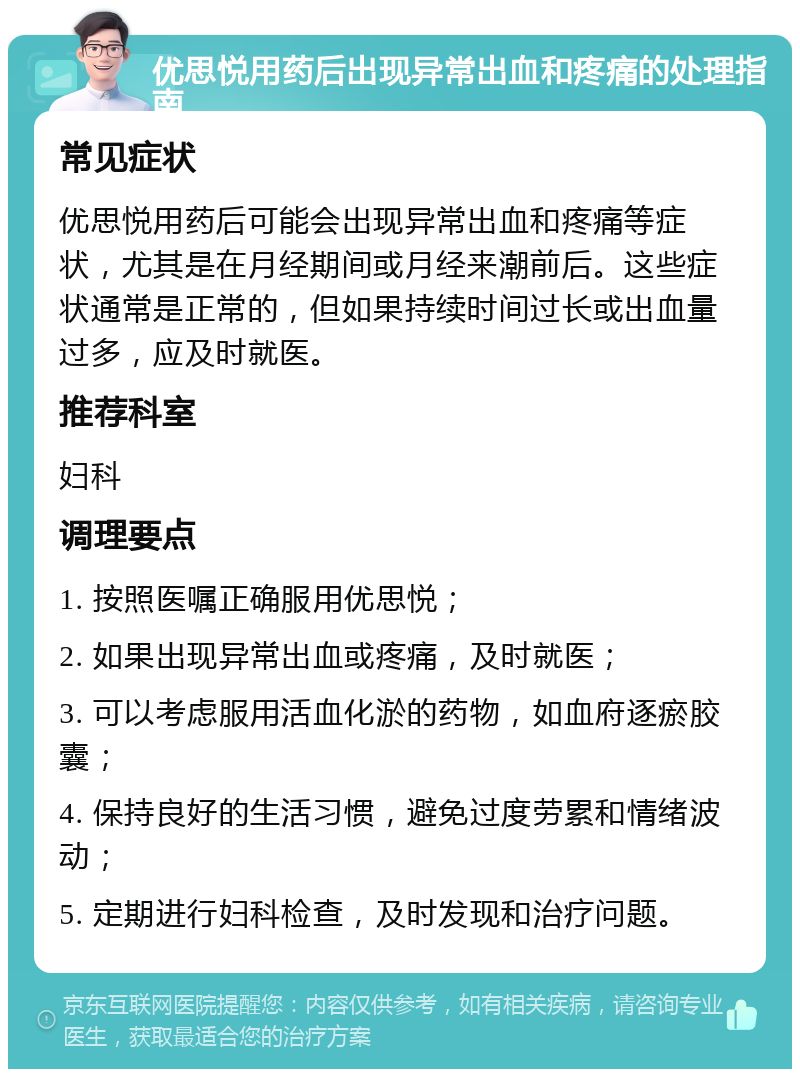 优思悦用药后出现异常出血和疼痛的处理指南 常见症状 优思悦用药后可能会出现异常出血和疼痛等症状，尤其是在月经期间或月经来潮前后。这些症状通常是正常的，但如果持续时间过长或出血量过多，应及时就医。 推荐科室 妇科 调理要点 1. 按照医嘱正确服用优思悦； 2. 如果出现异常出血或疼痛，及时就医； 3. 可以考虑服用活血化淤的药物，如血府逐瘀胶囊； 4. 保持良好的生活习惯，避免过度劳累和情绪波动； 5. 定期进行妇科检查，及时发现和治疗问题。