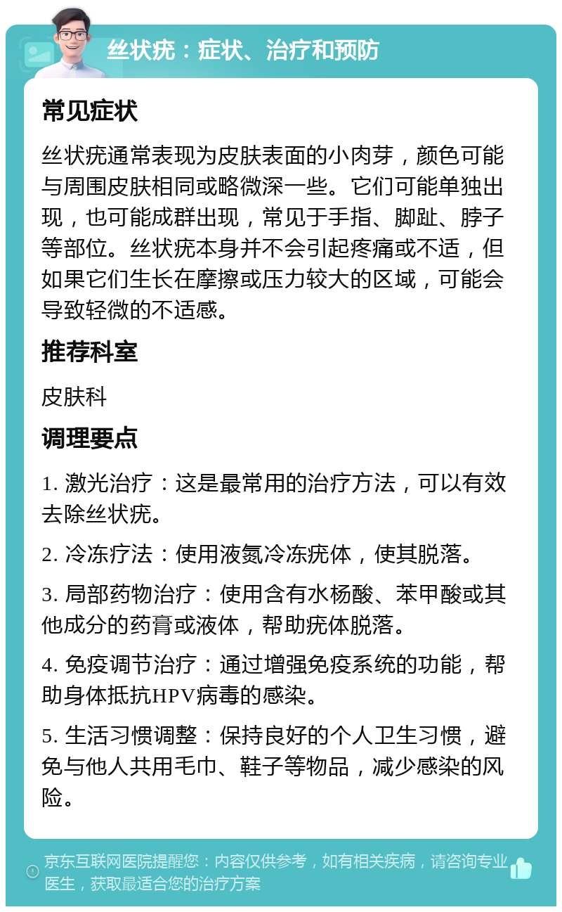 丝状疣：症状、治疗和预防 常见症状 丝状疣通常表现为皮肤表面的小肉芽，颜色可能与周围皮肤相同或略微深一些。它们可能单独出现，也可能成群出现，常见于手指、脚趾、脖子等部位。丝状疣本身并不会引起疼痛或不适，但如果它们生长在摩擦或压力较大的区域，可能会导致轻微的不适感。 推荐科室 皮肤科 调理要点 1. 激光治疗：这是最常用的治疗方法，可以有效去除丝状疣。 2. 冷冻疗法：使用液氮冷冻疣体，使其脱落。 3. 局部药物治疗：使用含有水杨酸、苯甲酸或其他成分的药膏或液体，帮助疣体脱落。 4. 免疫调节治疗：通过增强免疫系统的功能，帮助身体抵抗HPV病毒的感染。 5. 生活习惯调整：保持良好的个人卫生习惯，避免与他人共用毛巾、鞋子等物品，减少感染的风险。