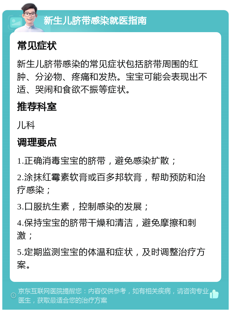 新生儿脐带感染就医指南 常见症状 新生儿脐带感染的常见症状包括脐带周围的红肿、分泌物、疼痛和发热。宝宝可能会表现出不适、哭闹和食欲不振等症状。 推荐科室 儿科 调理要点 1.正确消毒宝宝的脐带，避免感染扩散； 2.涂抹红霉素软膏或百多邦软膏，帮助预防和治疗感染； 3.口服抗生素，控制感染的发展； 4.保持宝宝的脐带干燥和清洁，避免摩擦和刺激； 5.定期监测宝宝的体温和症状，及时调整治疗方案。