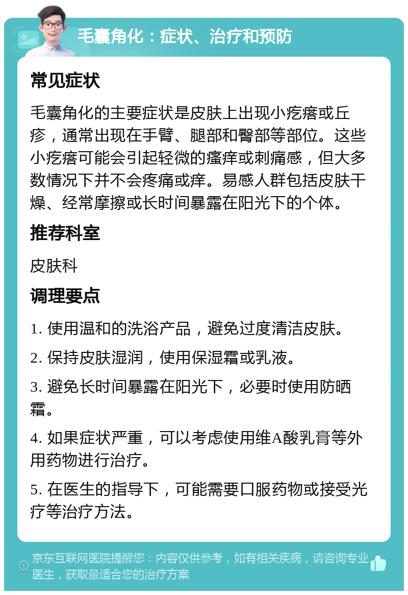 毛囊角化：症状、治疗和预防 常见症状 毛囊角化的主要症状是皮肤上出现小疙瘩或丘疹，通常出现在手臂、腿部和臀部等部位。这些小疙瘩可能会引起轻微的瘙痒或刺痛感，但大多数情况下并不会疼痛或痒。易感人群包括皮肤干燥、经常摩擦或长时间暴露在阳光下的个体。 推荐科室 皮肤科 调理要点 1. 使用温和的洗浴产品，避免过度清洁皮肤。 2. 保持皮肤湿润，使用保湿霜或乳液。 3. 避免长时间暴露在阳光下，必要时使用防晒霜。 4. 如果症状严重，可以考虑使用维A酸乳膏等外用药物进行治疗。 5. 在医生的指导下，可能需要口服药物或接受光疗等治疗方法。