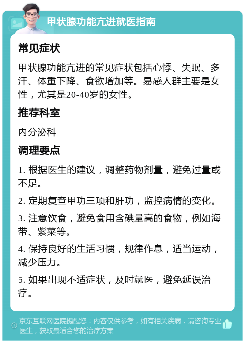 甲状腺功能亢进就医指南 常见症状 甲状腺功能亢进的常见症状包括心悸、失眠、多汗、体重下降、食欲增加等。易感人群主要是女性，尤其是20-40岁的女性。 推荐科室 内分泌科 调理要点 1. 根据医生的建议，调整药物剂量，避免过量或不足。 2. 定期复查甲功三项和肝功，监控病情的变化。 3. 注意饮食，避免食用含碘量高的食物，例如海带、紫菜等。 4. 保持良好的生活习惯，规律作息，适当运动，减少压力。 5. 如果出现不适症状，及时就医，避免延误治疗。