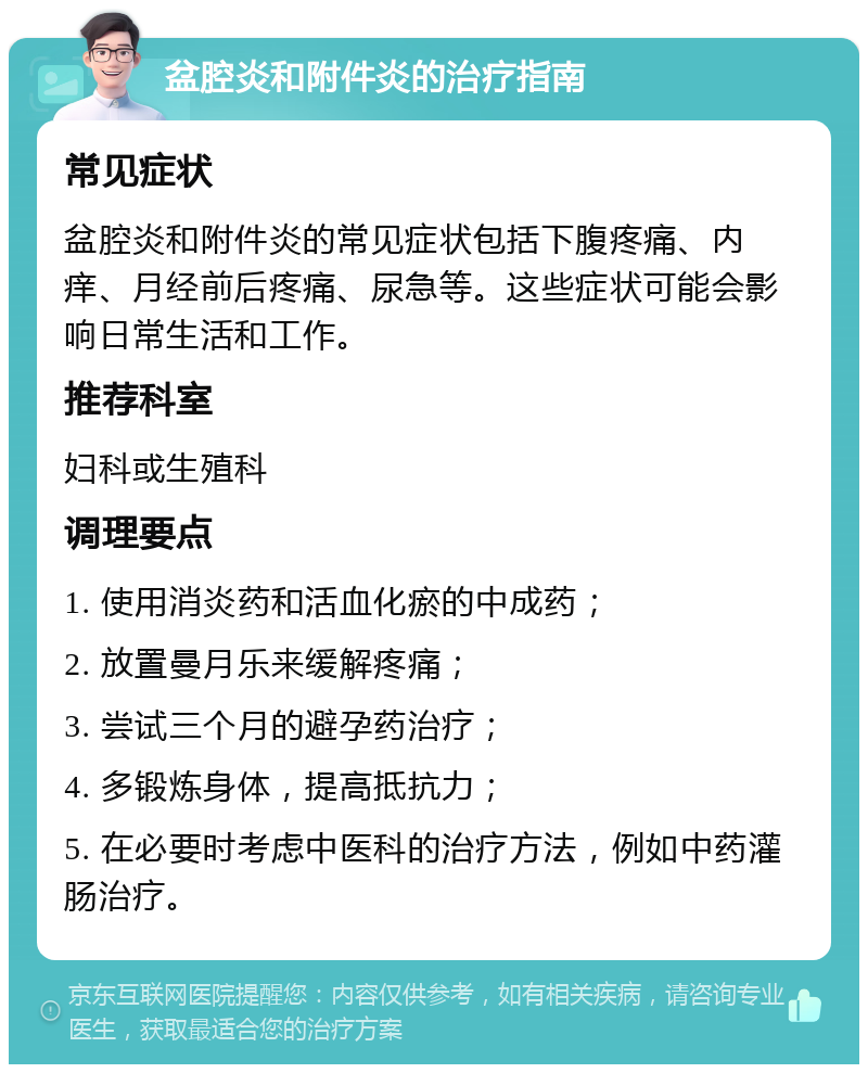 盆腔炎和附件炎的治疗指南 常见症状 盆腔炎和附件炎的常见症状包括下腹疼痛、内痒、月经前后疼痛、尿急等。这些症状可能会影响日常生活和工作。 推荐科室 妇科或生殖科 调理要点 1. 使用消炎药和活血化瘀的中成药； 2. 放置曼月乐来缓解疼痛； 3. 尝试三个月的避孕药治疗； 4. 多锻炼身体，提高抵抗力； 5. 在必要时考虑中医科的治疗方法，例如中药灌肠治疗。