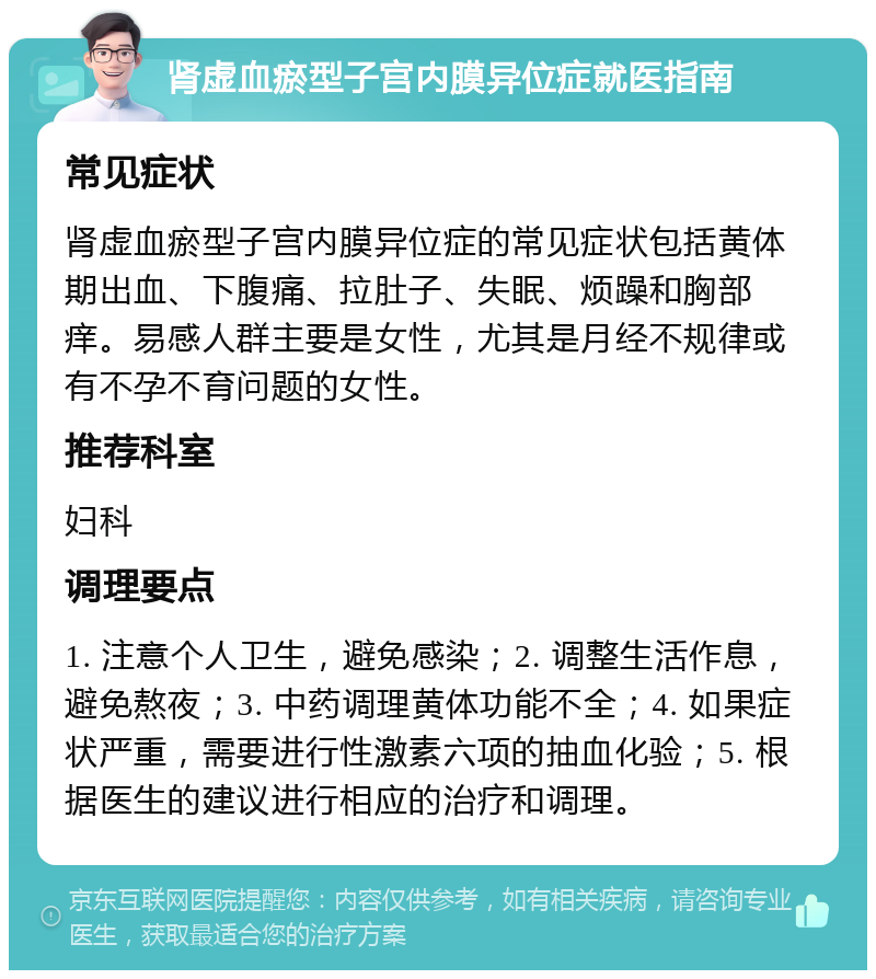 肾虚血瘀型子宫内膜异位症就医指南 常见症状 肾虚血瘀型子宫内膜异位症的常见症状包括黄体期出血、下腹痛、拉肚子、失眠、烦躁和胸部痒。易感人群主要是女性，尤其是月经不规律或有不孕不育问题的女性。 推荐科室 妇科 调理要点 1. 注意个人卫生，避免感染；2. 调整生活作息，避免熬夜；3. 中药调理黄体功能不全；4. 如果症状严重，需要进行性激素六项的抽血化验；5. 根据医生的建议进行相应的治疗和调理。