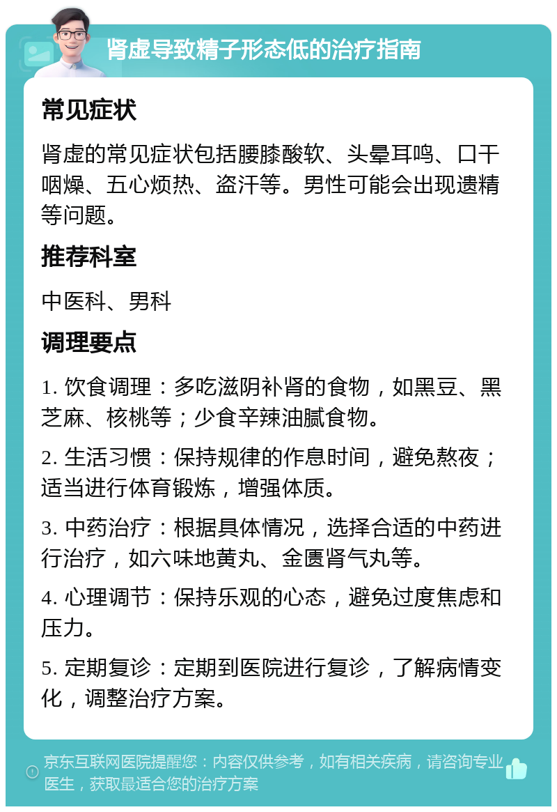 肾虚导致精子形态低的治疗指南 常见症状 肾虚的常见症状包括腰膝酸软、头晕耳鸣、口干咽燥、五心烦热、盗汗等。男性可能会出现遗精等问题。 推荐科室 中医科、男科 调理要点 1. 饮食调理：多吃滋阴补肾的食物，如黑豆、黑芝麻、核桃等；少食辛辣油腻食物。 2. 生活习惯：保持规律的作息时间，避免熬夜；适当进行体育锻炼，增强体质。 3. 中药治疗：根据具体情况，选择合适的中药进行治疗，如六味地黄丸、金匮肾气丸等。 4. 心理调节：保持乐观的心态，避免过度焦虑和压力。 5. 定期复诊：定期到医院进行复诊，了解病情变化，调整治疗方案。