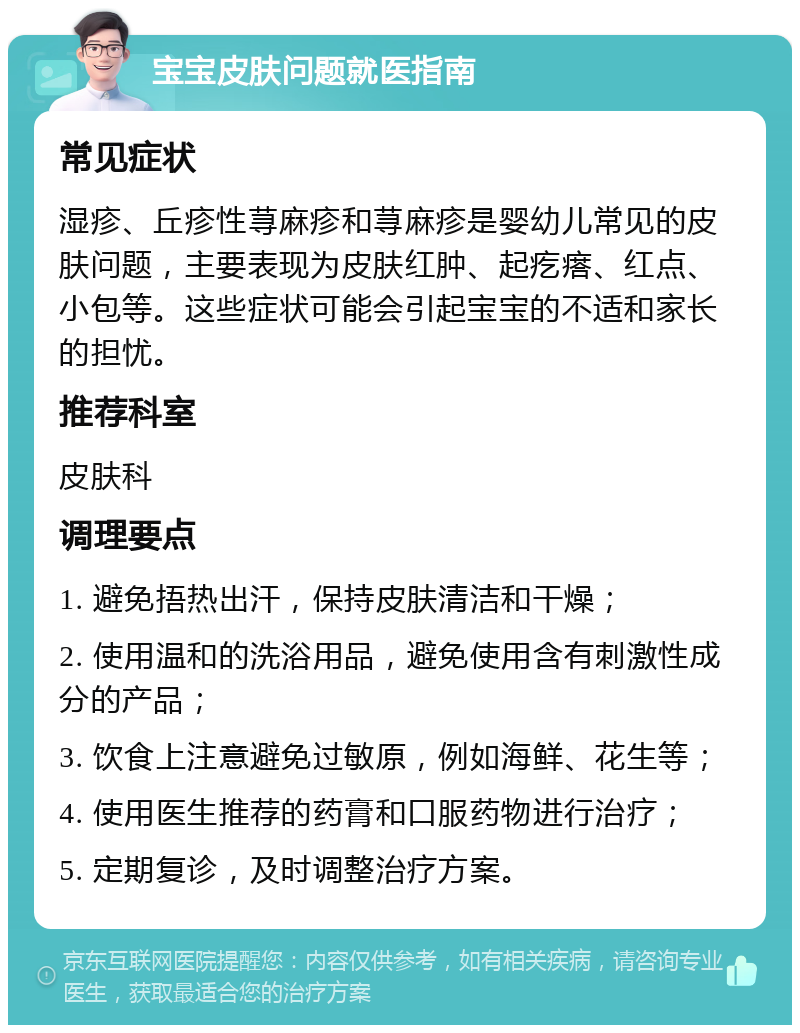 宝宝皮肤问题就医指南 常见症状 湿疹、丘疹性荨麻疹和荨麻疹是婴幼儿常见的皮肤问题，主要表现为皮肤红肿、起疙瘩、红点、小包等。这些症状可能会引起宝宝的不适和家长的担忧。 推荐科室 皮肤科 调理要点 1. 避免捂热出汗，保持皮肤清洁和干燥； 2. 使用温和的洗浴用品，避免使用含有刺激性成分的产品； 3. 饮食上注意避免过敏原，例如海鲜、花生等； 4. 使用医生推荐的药膏和口服药物进行治疗； 5. 定期复诊，及时调整治疗方案。