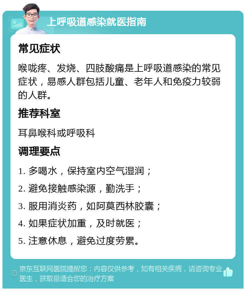 上呼吸道感染就医指南 常见症状 喉咙疼、发烧、四肢酸痛是上呼吸道感染的常见症状，易感人群包括儿童、老年人和免疫力较弱的人群。 推荐科室 耳鼻喉科或呼吸科 调理要点 1. 多喝水，保持室内空气湿润； 2. 避免接触感染源，勤洗手； 3. 服用消炎药，如阿莫西林胶囊； 4. 如果症状加重，及时就医； 5. 注意休息，避免过度劳累。