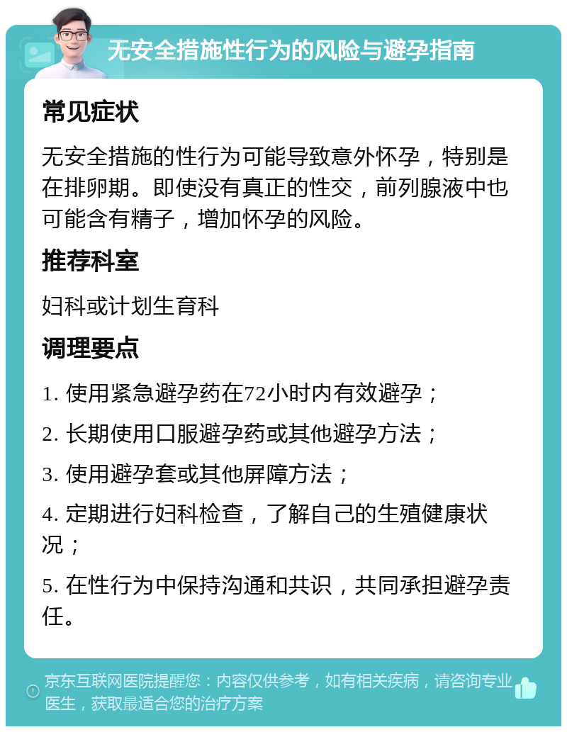 无安全措施性行为的风险与避孕指南 常见症状 无安全措施的性行为可能导致意外怀孕，特别是在排卵期。即使没有真正的性交，前列腺液中也可能含有精子，增加怀孕的风险。 推荐科室 妇科或计划生育科 调理要点 1. 使用紧急避孕药在72小时内有效避孕； 2. 长期使用口服避孕药或其他避孕方法； 3. 使用避孕套或其他屏障方法； 4. 定期进行妇科检查，了解自己的生殖健康状况； 5. 在性行为中保持沟通和共识，共同承担避孕责任。