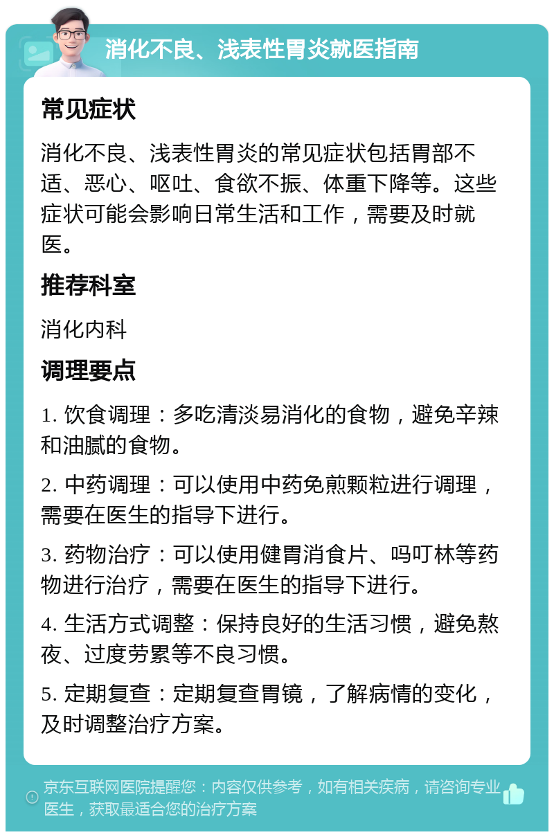 消化不良、浅表性胃炎就医指南 常见症状 消化不良、浅表性胃炎的常见症状包括胃部不适、恶心、呕吐、食欲不振、体重下降等。这些症状可能会影响日常生活和工作，需要及时就医。 推荐科室 消化内科 调理要点 1. 饮食调理：多吃清淡易消化的食物，避免辛辣和油腻的食物。 2. 中药调理：可以使用中药免煎颗粒进行调理，需要在医生的指导下进行。 3. 药物治疗：可以使用健胃消食片、吗叮林等药物进行治疗，需要在医生的指导下进行。 4. 生活方式调整：保持良好的生活习惯，避免熬夜、过度劳累等不良习惯。 5. 定期复查：定期复查胃镜，了解病情的变化，及时调整治疗方案。