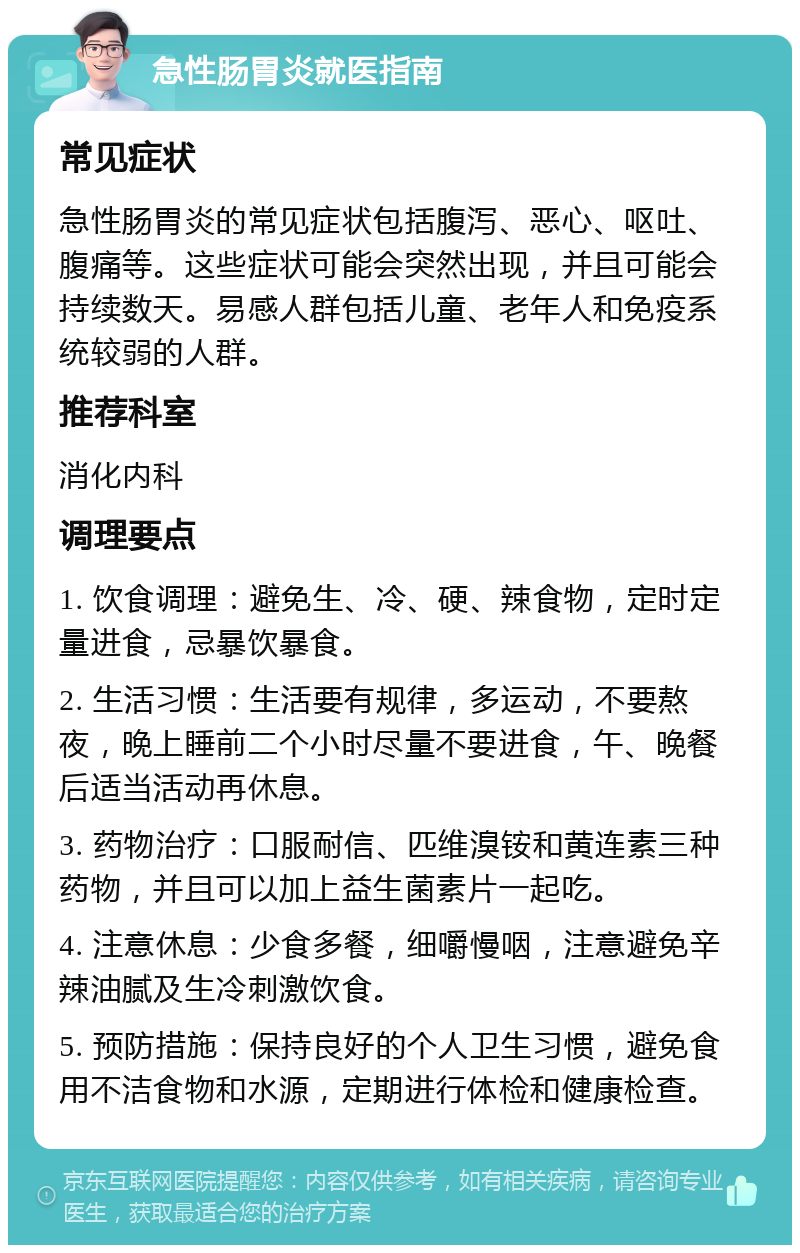 急性肠胃炎就医指南 常见症状 急性肠胃炎的常见症状包括腹泻、恶心、呕吐、腹痛等。这些症状可能会突然出现，并且可能会持续数天。易感人群包括儿童、老年人和免疫系统较弱的人群。 推荐科室 消化内科 调理要点 1. 饮食调理：避免生、冷、硬、辣食物，定时定量进食，忌暴饮暴食。 2. 生活习惯：生活要有规律，多运动，不要熬夜，晚上睡前二个小时尽量不要进食，午、晚餐后适当活动再休息。 3. 药物治疗：口服耐信、匹维溴铵和黄连素三种药物，并且可以加上益生菌素片一起吃。 4. 注意休息：少食多餐，细嚼慢咽，注意避免辛辣油腻及生冷刺激饮食。 5. 预防措施：保持良好的个人卫生习惯，避免食用不洁食物和水源，定期进行体检和健康检查。