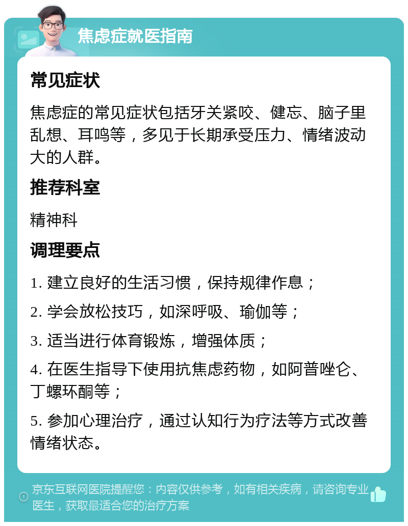 焦虑症就医指南 常见症状 焦虑症的常见症状包括牙关紧咬、健忘、脑子里乱想、耳鸣等，多见于长期承受压力、情绪波动大的人群。 推荐科室 精神科 调理要点 1. 建立良好的生活习惯，保持规律作息； 2. 学会放松技巧，如深呼吸、瑜伽等； 3. 适当进行体育锻炼，增强体质； 4. 在医生指导下使用抗焦虑药物，如阿普唑仑、丁螺环酮等； 5. 参加心理治疗，通过认知行为疗法等方式改善情绪状态。