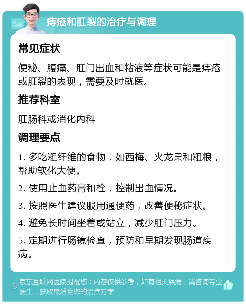 痔疮和肛裂的治疗与调理 常见症状 便秘、腹痛、肛门出血和粘液等症状可能是痔疮或肛裂的表现，需要及时就医。 推荐科室 肛肠科或消化内科 调理要点 1. 多吃粗纤维的食物，如西梅、火龙果和粗粮，帮助软化大便。 2. 使用止血药膏和栓，控制出血情况。 3. 按照医生建议服用通便药，改善便秘症状。 4. 避免长时间坐着或站立，减少肛门压力。 5. 定期进行肠镜检查，预防和早期发现肠道疾病。